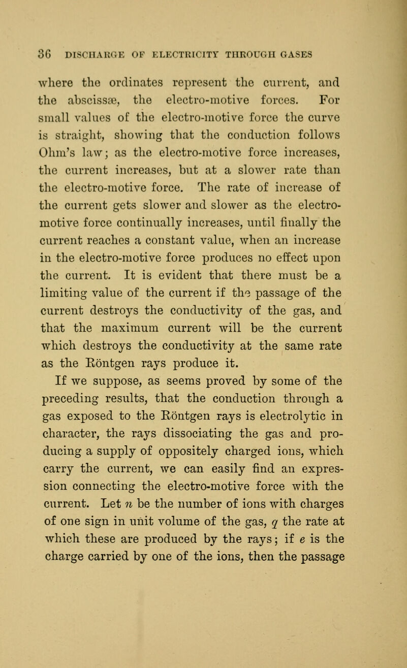 where the ordinates represent the current, and the abscissre, the electro-motive forces. For small values of the electro-motive force the curve is straight, showing that the conduction follows Ohm's law; as the electro-motive force increases, the current increases, but at a slower rate than the electro-motive force. The rate of increase of the current gets slower and slower as the electro- motive force continually increases, until finally the current reaches a constant value, when an increase in the electro-motive force produces no effect upon the current. It is evident that there must be a limiting value of the current if the passage of the current destroys the conductivity of the gas, and that the maximum current will be the current which destroys the conductivity at the same rate as the Rontgen rays produce it. If we suppose, as seems proved by some of the preceding results, that the conduction through a gas exposed to the Rontgen rays is electrolytic in character, the rays dissociating the gas and pro- ducing a supply of oppositely charged ions, which carry the current, we can easily find an expres- sion connecting the electro-motive force with the current. Let n be the number of ions with charges of one sign in unit volume of the gas, q the rate at which these are produced by the rays; if e is the charge carried by one of the ions, then the passage