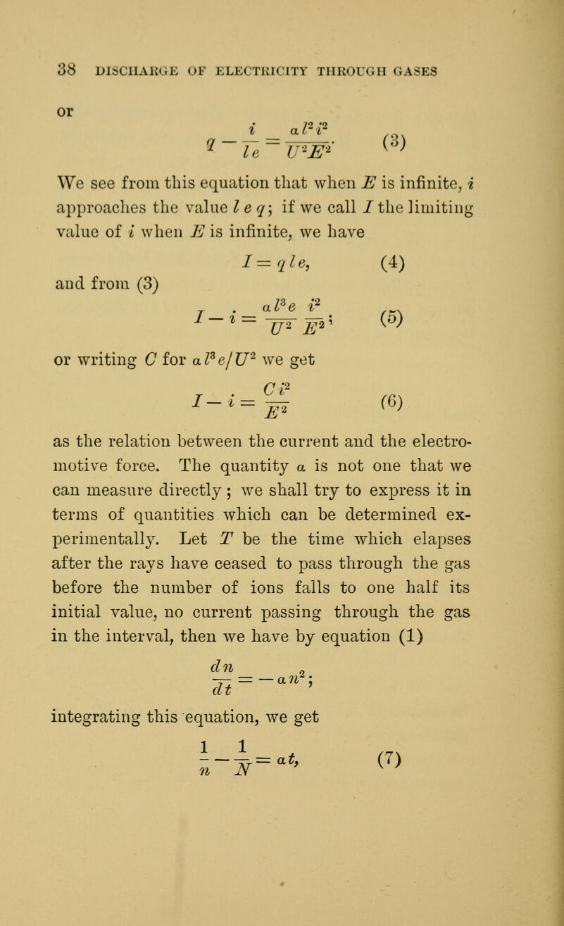 or We see from this equation that when E is infinite, i approaches the value I e </; if we call / the limiting value of I when E is infinite, we have I=qle, and from (3) (4) al3e i2 l~ U2 E2' (5) or writing C for a I3 e/ U2 we get r . CI2 (6) as the relation between the current and the electro- motive force. The quantity a is not one that we can measure directly ; we shall try to express it in terms of quantities which can be determined ex- perimentally. Let T be the time which elapses after the rays have ceased to pass through the gas before the number of ions falls to one half its initial value, no current passing through the gas in the interval, then we have by equation (1) dn dt ' = —a?f integrating this equation, we get 1 1