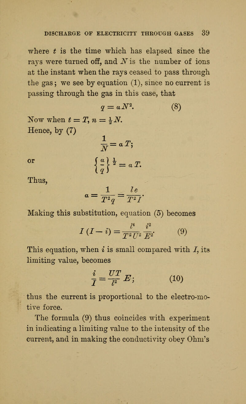 where t is the time which has elapsed since the rays were turned off, and N is the number of ions at the instant when the rays ceased to pass through the gas; we see by equation (1), since no current is passing through the gas in this case, that q = aN2. (8) Now when t = T,n = %N. Hence, by (7) N=aT> Thus, 1 le a T2q T2I Making this substitution, equation (5) becomes lA i2 ■*■ (■*■ ~ l) = x2U2 ~E2 ^ ' This equation, when i is small compared with I, its limiting value, becomes j = ™E; (10) thus the current is proportional to the electro-mo- tive force. The formula (9) thus coincides with experiment in indicating a limiting value to the intensity of the current, and in making the conductivity obey Ohm's