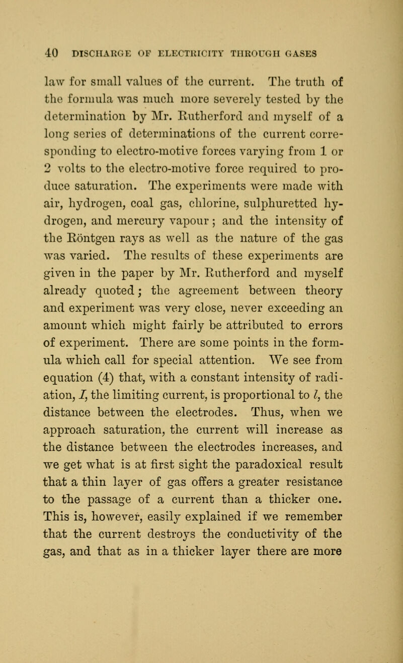 law for small values of the current. The truth of the formula was much more severely tested by the determination by Mr. Rutherford and myself of a long series of determinations of the current corre- sponding to electro-motive forces varying from 1 or 2 volts to the electro-motive force required to pro- duce saturation. The experiments were made with air, hydrogen, coal gas, chlorine, sulphuretted hy- drogen, and mercury vapour; and the intensity of the Rontgen rays as well as the nature of the gas was varied. The results of these experiments are given in the paper by Mr. Rutherford and myself already quoted; the agreement between theory and experiment was very close, never exceeding an amount which might fairly be attributed to errors of experiment. There are some points in the form- ula which call for special attention. We see from equation (4) that, with a constant intensity of radi- ation, /, the limiting current, is proportional to Z, the distance between the electrodes. Thus, when we approach saturation, the current will increase as the distance between the electrodes increases, and we get what is at first sight the paradoxical result that a thin layer of gas offers a greater resistance to the passage of a current than a thicker one. This is, however, easily explained if we remember that the current destroys the conductivity of the gas, and that as in a thicker layer there are more