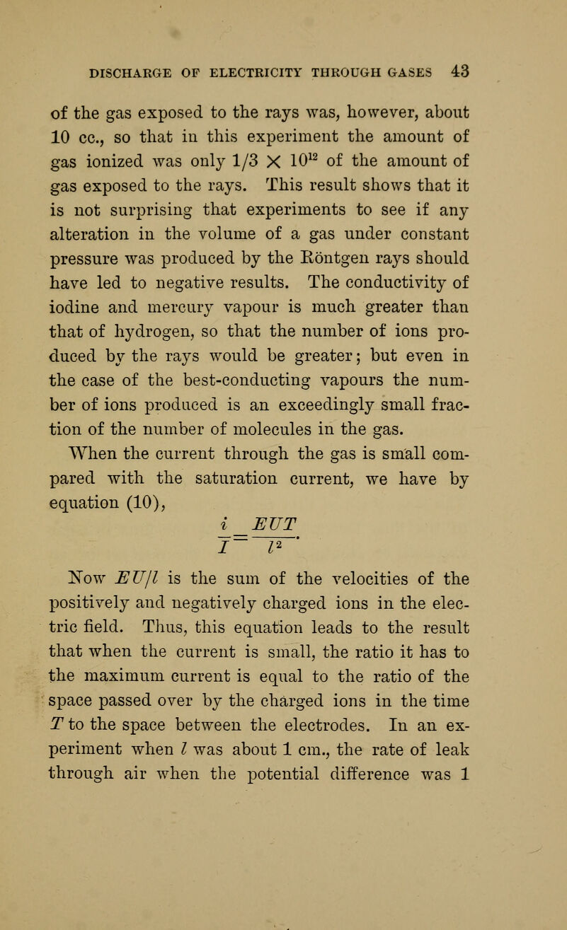of the gas exposed to the rays was, however, about 10 cc., so that in this experiment the amount of gas ionized was only 1/3 X 1012 of the amount of gas exposed to the rays. This result shows that it is not surprising that experiments to see if any alteration in the volume of a gas under constant pressure was produced by the Kontgen rays should have led to negative results. The conductivity of iodine and mercury vapour is much greater than that of hydrogen, so that the number of ions pro- duced by the rays would be greater; but even in the case of the best-conducting vapours the num- ber of ions produced is an exceedingly small frac- tion of the number of molecules in the gas. When the current through the gas is small com- pared with the saturation current, we have by equation (10), i _EUT Now EJJjl is the sum of the velocities of the positively and negatively charged ions in the elec- tric field. Thus, this equation leads to the result that when the current is small, the ratio it has to the maximum current is equal to the ratio of the space passed over by the charged ions in the time T to the space between the electrodes. In an ex- periment when I was about 1 cm., the rate of leak through air when the potential difference was 1