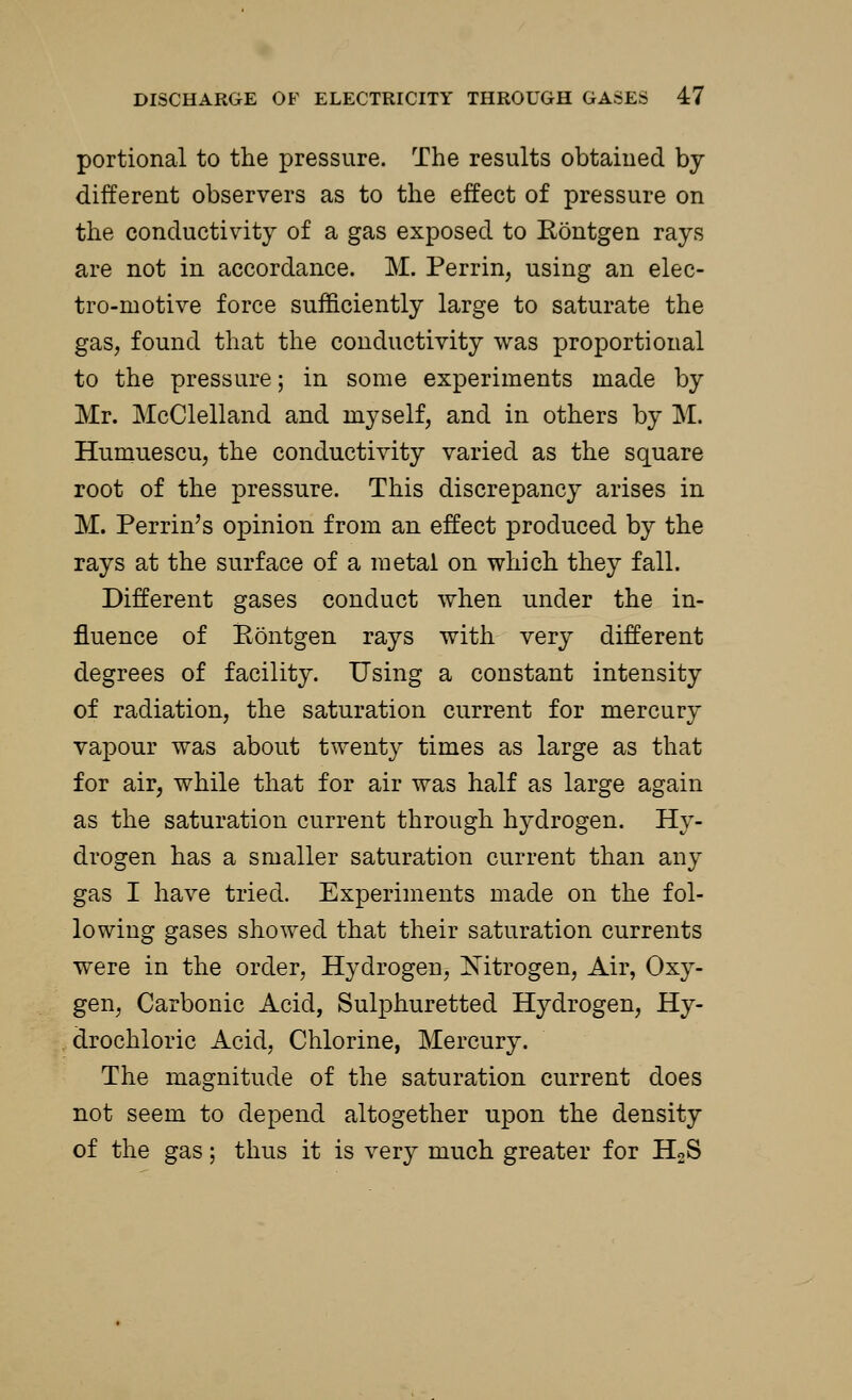portional to the pressure. The results obtained by different observers as to the effect of pressure on the conductivity of a gas exposed to Eontgen rays are not in accordance. M. Perrin, using an elec- tro-motive force sufficiently large to saturate the gas, found that the conductivity was proportional to the pressure; in some experiments made by Mr. McClelland and myself, and in others by M. Humuescu, the conductivity varied as the square root of the pressure. This discrepancy arises in M. Perrin's opinion from an effect produced by the rays at the surface of a metal on which they fall. Different gases conduct when under the in- fluence of Eontgen rays with very different degrees of facility. Using a constant intensity of radiation, the saturation current for mercury vapour was about twenty times as large as that for air, while that for air was half as large again as the saturation current through hydrogen. Hy- drogen has a smaller saturation current than any gas I have tried. Experiments made on the fol- lowing gases showed that their saturation currents were in the order, Hydrogen, Nitrogen, Air, Oxy- gen, Carbonic Acid, Sulphuretted Hydrogen, Hy- drochloric Acid, Chlorine, Mercury. The magnitude of the saturation current does not seem to depend altogether upon the density of the gas; thus it is very much greater for H2S