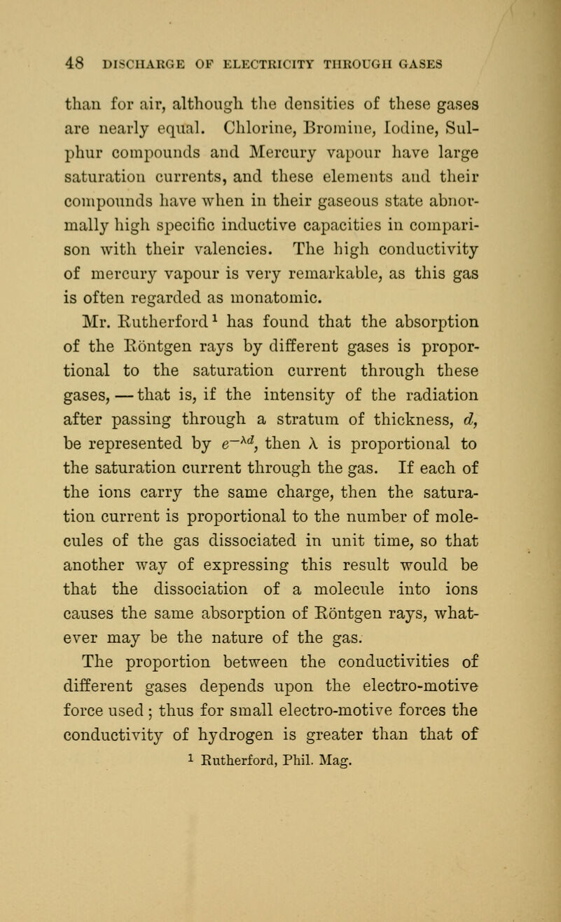 than for air, although the densities of these gases are nearly equal. Chlorine, Bromine, Iodine, Sul- phur compounds and Mercury vapour have large saturation currents, and these elements and their compounds have when in their gaseous state abnor- mally high specific inductive capacities in compari- son with their valencies. The high conductivity of mercury vapour is very remarkable, as this gas is often regarded as monatomic. Mr. Rutherford1 has found that the absorption of the Rontgen rays by different gases is propor- tional to the saturation current through these gases,—that is, if the intensity of the radiation after passing through a stratum of thickness, d, be represented by e~xd, then X is proportional to the saturation current through the gas. If each of the ions carry the same charge, then the satura- tion current is proportional to the number of mole- cules of the gas dissociated in unit time, so that another way of expressing this result would be that the dissociation of a molecule into ions causes the same absorption of Rontgen rays, what- ever may be the nature of the gas. The proportion between the conductivities of different gases depends upon the electro-motive force used ; thus for small electro-motive forces the conductivity of hydrogen is greater than that of 1 Rutherford, Phil. Mag.