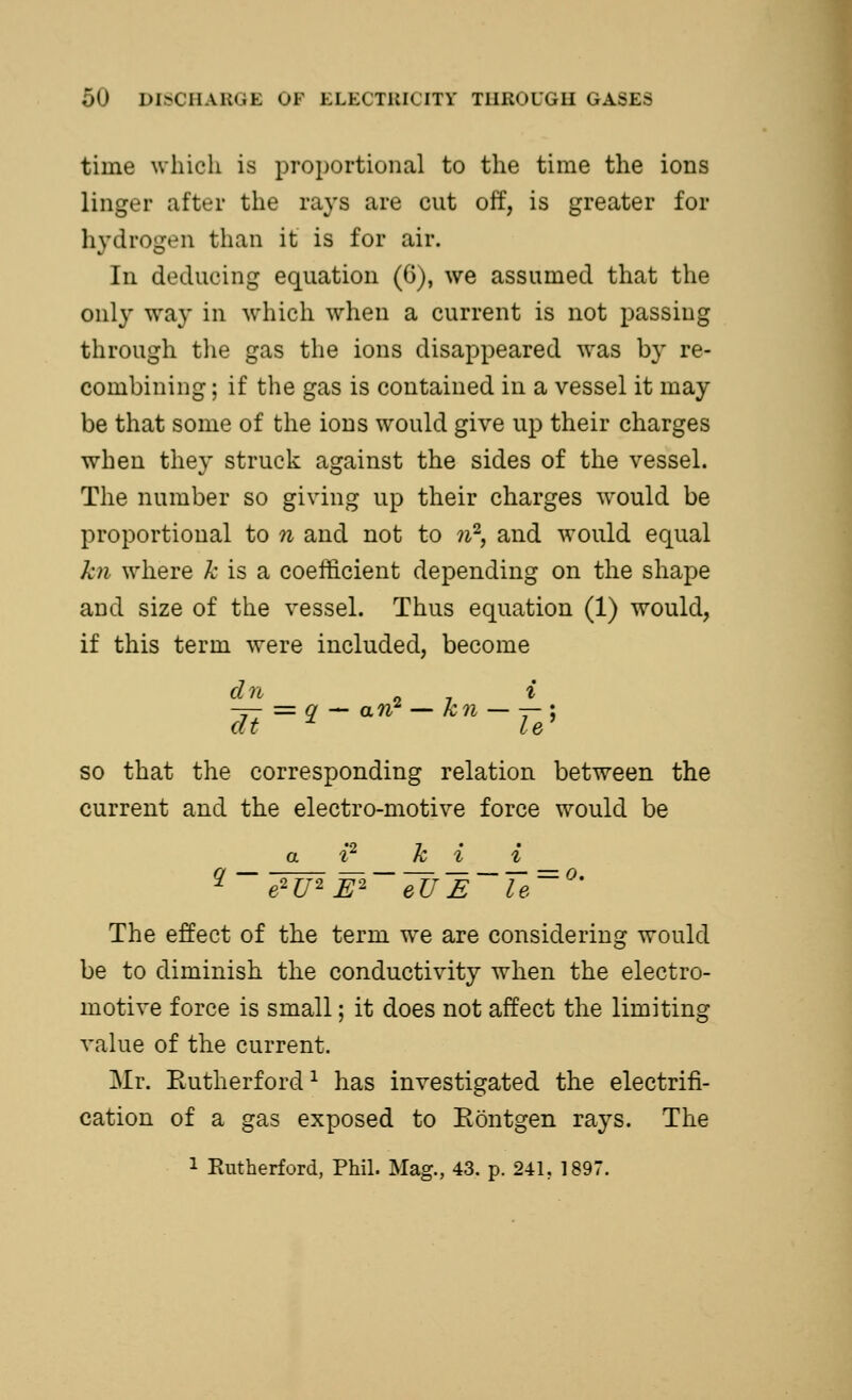 time which is proportional to the time the ions linger after the rays are cut off, is greater for hydrogen than it is for air. In deducing equation (6), we assumed that the only way in which when a current is not passing through the gas the ions disappeared was by re- combining ; if the gas is contained in a vessel it may be that some of the ions would give up their charges when they struck against the sides of the vessel. The number so giving up their charges would be proportional to n and not to n2, and would equal kn where k is a coefficient depending on the shape and size of the vessel. Thus equation (1) would, if this term were included, become dn i dt * le' so that the corresponding relation between the current and the electro-motive force would be a i2 hi i 2 e2U2 E2 eUE le The effect of the term we are considering would be to diminish the conductivity when the electro- motive force is small; it does not affect the limiting value of the current. Mr. Rutherford1 has investigated the electrifi- cation of a gas exposed to Eontgen rays. The