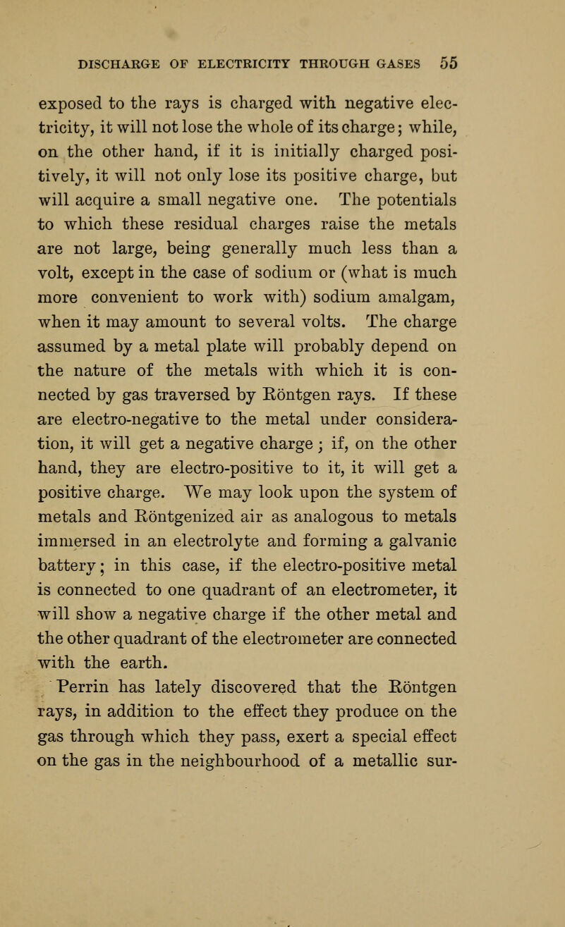 exposed to the rays is charged with negative elec- tricity, it will not lose the whole of its charge; while, on the other hand, if it is initially charged posi- tively, it will not only lose its positive charge, but will acquire a small negative one. The potentials to which these residual charges raise the metals are not large, being generally much less than a volt, except in the case of sodium or (what is much more convenient to work with) sodium amalgam, when it may amount to several volts. The charge assumed by a metal plate will probably depend on the nature of the metals with which it is con- nected by gas traversed by Rbntgen rays. If these are electro-negative to the metal under considera- tion, it will get a negative charge; if, on the other hand, they are electro-positive to it, it will get a positive charge. We may look upon the system of metals and Eontgenized air as analogous to metals immersed in an electrolyte and forming a galvanic battery; in this case, if the electro-positive metal is connected to one quadrant of an electrometer, it will show a negative charge if the other metal and the other quadrant of the electrometer are connected with the earth. Perrin has lately discovered that the Eontgen rays, in addition to the effect they produce on the gas through which they pass, exert a special effect on the gas in the neighbourhood of a metallic sur-