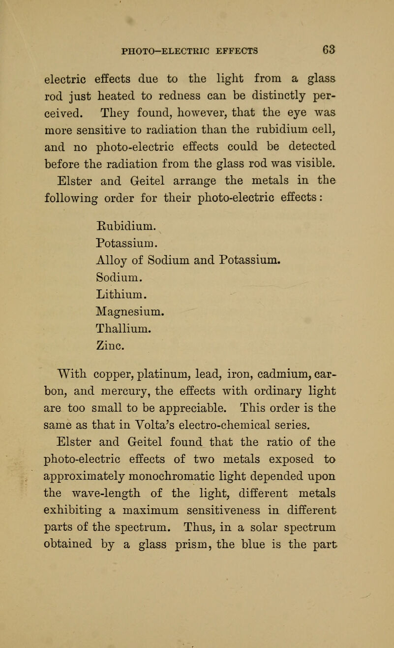 electric effects due to the light from a glass rod just heated to redness can be distinctly per- ceived. They found, however, that the eye was more sensitive to radiation than the rubidium cell, and no photo-electric effects could be detected before the radiation from the glass rod was visible. Elster and Geitel arrange the metals in the following order for their photo-electric effects: Rubidium. Potassium. Alloy of Sodium and Potassium. Sodium. Lithium. Magnesium. Thallium. Zinc. With copper, platinum, lead, iron, cadmium, car- bon, and mercury, the effects with ordinary light are too small to be appreciable. This order is the same as that in Volta's electro-chemical series. Elster and Geitel found that the ratio of the photo-electric effects of two metals exposed to approximately monochromatic light depended upon the wave-length of the light, different metals exhibiting a maximum sensitiveness in different parts of the spectrum. Thus, in a solar spectrum obtained by a glass prism, the blue is the part