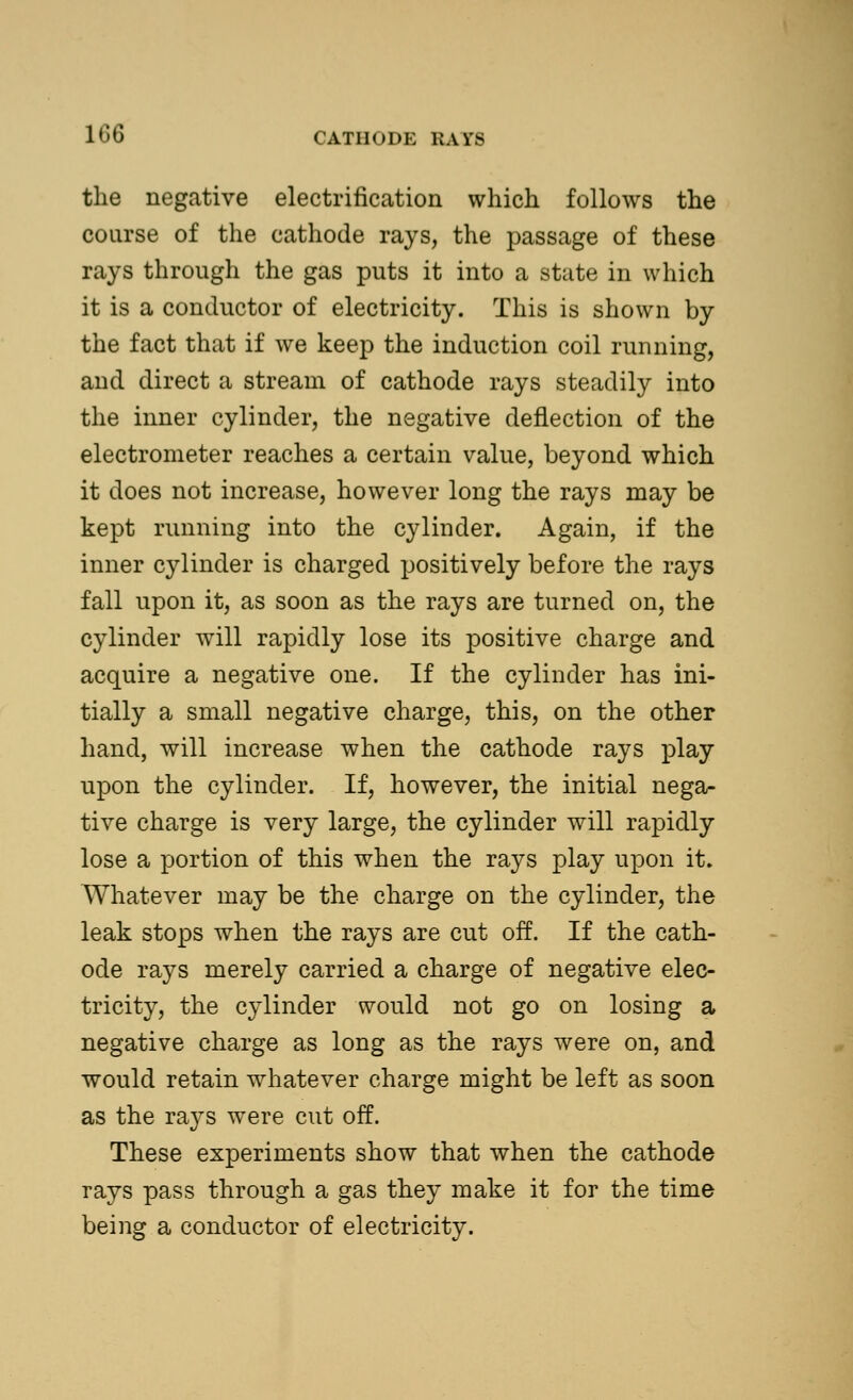 the negative electrification which follows the course of the cathode rays, the passage of these rays through the gas puts it into a state in which it is a conductor of electricity. This is shown by the fact that if we keep the induction coil running, and direct a stream of cathode rays steadily into the inner cylinder, the negative deflection of the electrometer reaches a certain value, beyond which it does not increase, however long the rays may be kept running into the cylinder. Again, if the inner cylinder is charged positively before the rays fall upon it, as soon as the rays are turned on, the cylinder will rapidly lose its positive charge and acquire a negative one. If the cylinder has ini- tially a small negative charge, this, on the other hand, will increase when the cathode rays play upon the cylinder. If, however, the initial nega- tive charge is very large, the cylinder will rapidly lose a portion of this when the rays play upon it. Whatever may be the charge on the cylinder, the leak stops when the rays are cut off. If the cath- ode rays merely carried a charge of negative elec- tricity, the cylinder would not go on losing a negative charge as long as the rays were on, and would retain whatever charge might be left as soon as the rays were cut off. These experiments show that when the cathode rays pass through a gas they make it for the time being a conductor of electricity.