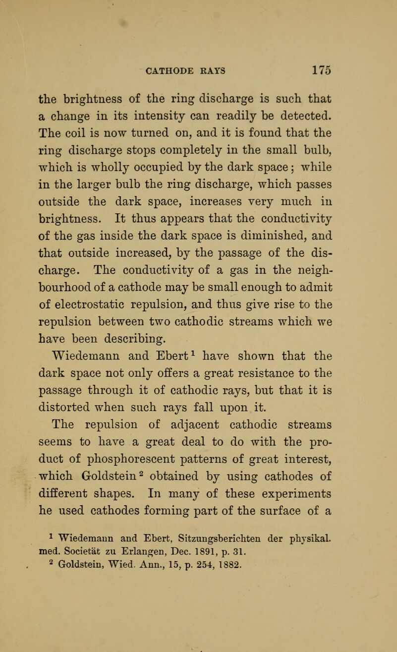 the brightness of the ring discharge is such that a change in its intensity can readily be detected. The coil is now turned on, and it is found that the ring discharge stops completely in the small bulb, which is wholly occupied by the dark space : while in the larger bulb the ring discharge, which passes outside the dark space, increases very much in brightness. It thus appears that the conductivity of the gas inside the dark space is diminished, and that outside increased, by the passage of the dis- charge. The conductivity of a gas in the neigh- bourhood of a cathode may be small enough to admit of electrostatic repulsion, and thus give rise to the repulsion between two cathodic streams which we have been describing. Wiedemann and Ebert1 have shown that the dark space not only offers a great resistance to the passage through it of cathodic rays, but that it is distorted when such rays fall upon it. The repulsion of adjacent cathodic streams seems to have a great deal to do with the pro- duct of phosphorescent patterns of great interest, which Goldstein2 obtained by using cathodes of different shapes. In many of these experiments he used cathodes forming part of the surface of a 1 Wiedemann and Ebert, Sitzungsberichten der physikal. med. Societat zu Erlangen, Dec. 1891, p. 31. 2 Goldstein, Wied. Ann., 15, p. 254, 1882.