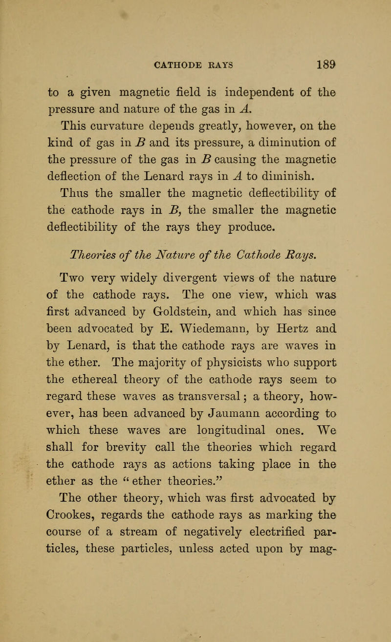 to a given magnetic field is independent of the pressure and nature of the gas in A. This curvature depends greatly, however, on the kind of gas in B and its pressure, a diminution of the pressure of the gas in B causing the magnetic deflection of the Lenard rays in A to diminish. Thus the smaller the magnetic deflectibility of the cathode rays in B, the smaller the magnetic deflectibility of the rays they produce. Theories of the Nature of the Cathode Rays. Two very widely divergent views of the nature of the cathode rays. The one view, which was first advanced by Goldstein, and which has since been advocated by E. Wiedemann, by Hertz and by Lenard, is that the cathode rays are waves in the ether. The majority of physicists who support the ethereal theory of the cathode rays seem to regard these waves as transversal; a theory, how- ever, has been advanced by Jaumann according to which these waves are longitudinal ones. We shall for brevity call the theories which regard the cathode rays as actions taking place in the ether as the  ether theories. The other theory, which was first advocated by Crookes, regards the cathode rays as marking the course of a stream of negatively electrified par- ticles, these particles, unless acted upon by mag-