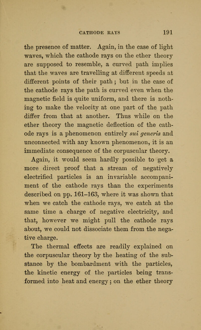 the presence of matter. Again, in the case of light waves, which the cathode rays on the ether theory are supposed to resemble, a curved path implies that the waves are travelling at different speeds at different points of their path ; but in the case of the cathode rays the path is curved even when the magnetic field is quite uniform, and there is noth- ing to make the velocity at one part of the path differ from that at another. Thus while on the ether theory the magnetic deflection of the cath- ode rays is a phenomenon entirely sui generis and unconnected with any known phenomenon, it is an immediate consequence of the corpuscular theory. Again, it would seem hardly possible to get a more direct proof that a stream of negatively electrified particles is an invariable accompani- ment of the cathode rays than the experiments described on pp. 161-163, where it was shown that when we catch the cathode rays, we catch at the same time a charge of negative electricity, and that, however we might pull the cathode rays about, we could not dissociate them from the nega- tive charge. The thermal effects are readily explained on the corpuscular theory by the heating of the sub- stance by the bombardment with the particles, the kinetic energy of the particles being trans- formed into heat and energy; on the ether theory