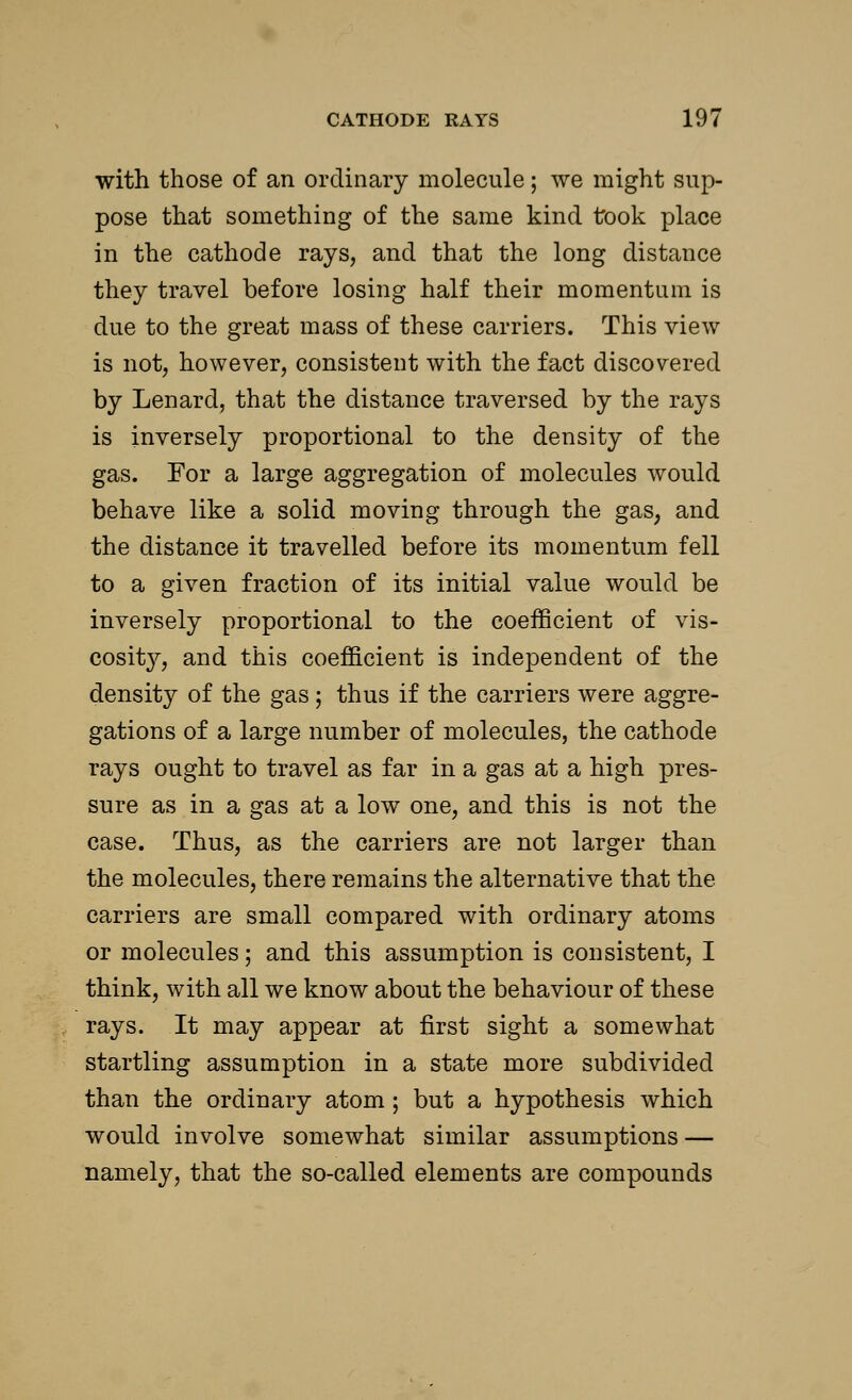 with those of an ordinary molecule; we might sup- pose that something of the same kind took place in the cathode rays, and that the long distance they travel before losing half their momentum is due to the great mass of these carriers. This view is not, however, consistent with the fact discovered by Lenard, that the distance traversed by the rays is inversely proportional to the density of the gas. For a large aggregation of molecules would behave like a solid moving through the gas; and the distance it travelled before its momentum fell to a given fraction of its initial value would be inversely proportional to the coefficient of vis- cosity, and this coefficient is independent of the density of the gas; thus if the carriers were aggre- gations of a large number of molecules, the cathode rays ought to travel as far in a gas at a high pres- sure as in a gas at a low one, and this is not the case. Thus, as the carriers are not larger than the molecules, there remains the alternative that the carriers are small compared with ordinary atoms or molecules; and this assumption is consistent, I think, with all we know about the behaviour of these rays. It may appear at first sight a somewhat startling assumption in a state more subdivided than the ordinary atom; but a hypothesis which would involve somewhat similar assumptions — namely, that the so-called elements are compounds