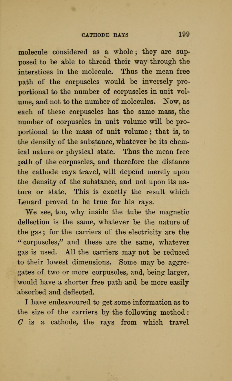 molecule considered as a whole ; they are sup- posed to be able to thread their way through the interstices in the molecule. Thus the mean free path of the corpuscles would be inversely pro- portional to the number of corpuscles in unit vol- ume, and not to the number of molecules. Now, as each of these corpuscles has the same mass, the number of corpuscles in unit volume will be pro- portional to the mass of unit volume; that is, to the density of the substance, whatever be its chem- ical nature or physical state. Thus the mean free path of the corpuscles, and therefore the distance the cathode rays travel, will depend merely upon the density of the substance, and not upon its na- ture or state. This is exactly the result which Lenard proved to be true for his rays. We see, too, why inside the tube the magnetic deflection is the same, whatever be the nature of the gas; for the carriers of the electricity are the  corpuscles, and these are the same, whatever gas is used. All the carriers may not be reduced to their lowest dimensions. Some may be aggre- gates of two or more corpuscles, and, being larger, would have a shorter free path and be more easily absorbed and deflected. I have endeavoured to get some information as to the size of the carriers by the following method: C is a cathode, the rays from which travel