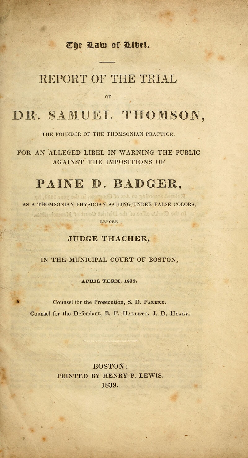 S:|ie HaUs ^t HiHeL THE FOUNDER OF THE THOMSONIAN PRACTICE, FOR AN ALLEGED LIBEL IN WARNING THE PUBLIC AGAINST THE IMPOSITIONS OF AS A THOMSOJNIAJN PHYSICIAN SAILING UNDER FALSE COLORS, BEFORE JUDGE THACHER, IN THE MUNICIPAL COURT OF BOSTON, AFRIIi T£:RM, 1839. .* Counsel for the Prosecution, S. D. Parker. Counsel for the Defendant, B. F. Hallett, J. D. Healy. BOSTON : PRINTED BY HENRY P. LEWIS. 1839.