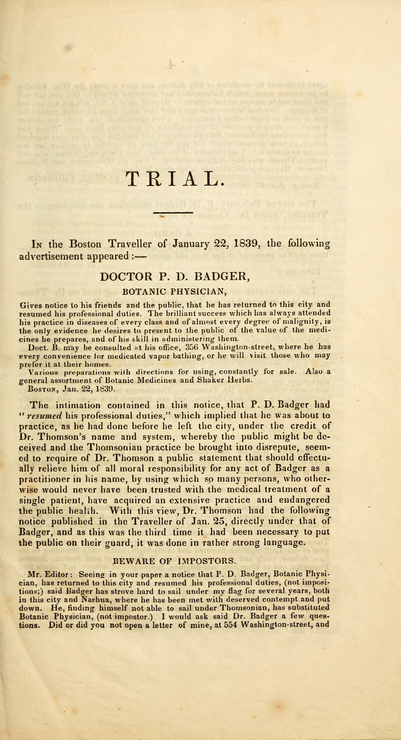 TRIAL. In the Boston Traveller of January 22, 1839, the following advertisement appeared:— DOCTOR P. D. BADGER, BOTANIC PHYSICIAN, Gives notice to his friends and the public, that he has returned to this city and resumed his professional duties. The brilliant success which has alwa)-s attended his practice in diseases of every class and of almost every degree of malignity, is the only evidence he desires to present to the public of the value of the medi- cines he prepares, and of his skill in iidminisiering them. Doct. B. may be consulted »t his office, 35G Washington-street, where he has every convenience lor medicated vapor bathing, or he will visit those who may prefer it at their homes. Various preparations wilh directions for using, constantly for sale. Also a general assortment of Botanic Medicines and Shaker Herbs. Boston, Jan.22,1839. The intimation contained in this notice, that P. D. Badger had  resumed his professional duties, which implied that he was about to practice, as he had done before he left the city, under the credit of Dr. Thomson's name and system, whereby the public might be de- ceived and the Thomsonian practice be brought into disrepute, seem- ed to require of Dr. Thomson a public statement that should effectu- ally relieve him of all moral responsibility for any act of Badger as a practitioner in his name, by using which so many persons, who other- wise would never have been trusted with the medical treatment of a single patient, have acquired an extensive practice and endangered the public healih. With this view, Dr. Thomson had the following notice published in the Traveller of Jan. 25, directly under that of Badger, and as this was the third time it had been necessary to put the public on their guard, it was done in rather strong language. BEWARE OF IMPOSTORS. Mr. Editor: Seeing in your paper a notice that P. D. Badger, Botanic Physi- cian, has returned to this city and resumed his professional duties, (not imposi- tions;) said Badger has strove hard to sail under my flag for several years, both in this city and Nashua, where he has been met with deserved contempt and put down. He, finding himself not able to sail under Thomsonian, has substituted Botanic Physician, (not impostor.) I would ask said Dr. Badger a f^w ques- tions. Did or did you not open a letter of mine, at 554 Washington-street, and