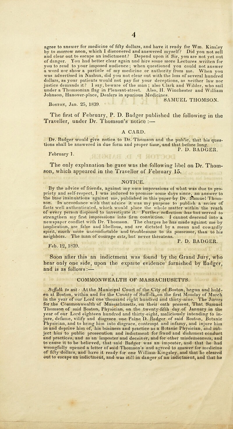 asrree to answer for medicine of fifty dollars, and have it ready for Wm. Kinsley by to morrow noon, which 1 discovered and answered myself? Did you not sell and clear out to escape an indictment? Depend upon it Sir, you are not yet out of danger. You had better clear again and hire some more Lectures written for you to read to your imposed audience ; when questioned you could not answer a word nor show a particle of my medicine or authority from me. When vou was advertised in Nashua, did you not clear out with the loss of several hundred dollars, as your patients would not pay for your deceptions, as neither law nor justice demands it? I say, beware of the man; also Clark and Wilder, who sail under a Thomsonian flag in l*leasant-street. Also, H. Winchester and William Johnson, Hanover-place, Dealers in spurious Medicines. SAMUEL THOMSON. Boston, Jan. 25, 1839. The first of February, P. D. Badger published the following in the Traveller, under Dr. Thomson's notice :— A CARD. Dr. Badger would give notice to Dr. Thomson and the public, that his ques- tions shall be answered in due form and proper time,-and that before long. P. D. BADGER. February 1. The only explanation he gave was the following libel on Dr. Thom- son, which appeared in the Traveller of February 15. NOTICE. By the advice of friends, against my own impressions of what was due to pro- priety and self-respect, I was induced to promise some days since, an answer to Ihe base insinuations against me, published in this paperby Dr. !?amuel Thom- son. In accordance with that advice it was my purpose to publish a series of facts well authenticated, which would place the whole matter within the reach of every person disposed to investigate it. Further reflection has but served to strengthen my first impressions into firm conviction. I cannot descend into a newspaper conflict with Dr. Thomson. The charges he has made against me by implication, are false and libellous, and are dictated by a mean and cowardly spirit, much more uncomfortable and troublesome to its possessor, than to his neighbors. The man of courage acts, but never threatens. P. D. BADGER. Feb. 12,1839. Soon after this an indictment was found by the Grand Jury, who hear only one side, upon the exparte evidence furnished by Badger, and is as follows:— COMMONWEALTH OF MASSACHUSETTS. Siiffolk to loit: At the Municipal Court of the City of Boston, begun and hold- en at Boston, within and for the County of Suffolk,on the first Monday of Maich in the year of our Lord one thousand eight hundred and thirty-nine. The Jurors for the Commonwealth of Massachusetts, on their oath present. That Samuel Thomson of said Boston, Physician, on the twenty-fifth day of January in the year of our Lord eighteen hundred and thirty-eight, maliciously intending to in- jure, defame, vilify and disgrace one Paine D. Badger of said Boston, Botanic Physician, and to bring him into disgrace, contempt and infamy, and injure him in and deprive him of, his business and practice as a Botanic Physician, and sub- ject him to public prosecution and indictment for fraud and dishonest conduct and practices, and as an imposter and deceiver, and for other misdemeanors, and to cause it to be believed, that said Badger was an imposter, and that he had wrongfully opened a letter of said Thomson's and agreed to answer for medicine of fifty dollars, and have it ready for one William Kingsley,and that he cleared out to escape an indictment, and was still in danger of an indictment, and that he