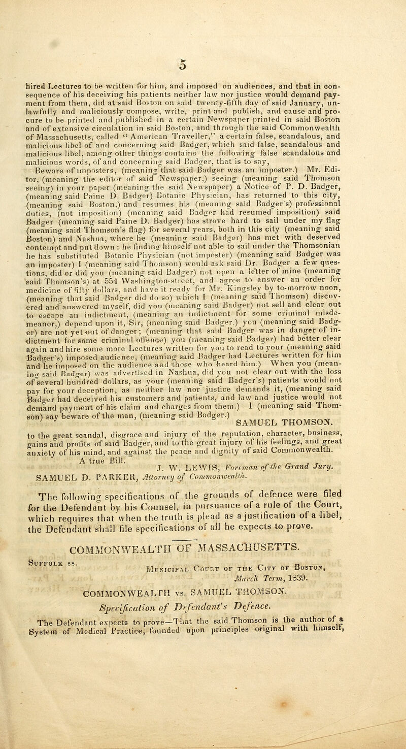 hired Lectures to be written for him, and Imposed on avidiences, and that in con- sequence of his deceiving his patients neither law nor justice would demand pay- ment from them, did at said Boston on said twenty-fifth day of said January, un- lawfully and maliciously compose, write, print and publish, and cause and pro- cure to be printed and published in a certain Newspaper printed in said Boston and of extensive circulation in said Boston, and through the said Commonwealth of Massachusetts, called American Traveller, a certain false, scandalous, and malicious libel of and concerning said Badger, which said false, scandalous and malicious libel, among other things contains the following false scandalous and malicious words, of and concerning said Badger, that is to say, Beware of imposters, (meaning that said Badger was an imposter.) Mr. Edi- tor, (meaning the editor of said Newspaper,) seeing (meaning said Thomson seeiuT) in your papar (meaning the said Newspaper) a Notice of P. D. Badger, (meanino- said Paine D. Badger) Botanic Physician, has returned to this city, (meaning said Boston,) and resumes his (meaning said Badger's) professional duties, (not imposition) (meaning said Badger had resumed imposition) said Badger (meaning said Paine D. Badger) has strove hard to sail under my flag (meaning said Thomson's flag) for several years, both in this city (meaning said Boston) and Nashua, where he (meaning said Badger) has met with deserved contempt and put flown : he finding hiinself not able to sail under the Thomsonian he has substituted Botanic Physician (not imposter) (meaning said Ba<lger was an imposter) I (meaning said Thomson) would ask said Dr. Badger a few ques- tions, did or did you (meaning said Badger) not open a letter of mine (meaning said Thomson's) at 554 Washington-street, and agree to answ«r an order for medicine of fifty dollars, and have it ready for Mr. Kingsley by to-morrow noon, (meaning that said Badger did do so) which I (meaning said Thomson) discov- «red and\nswered myself, did you (uieaning said Badger) not sell and clear out to escape an indictment, (meaning an indictment for some criminal misde- meanor,) depend upon it. Sir, (meaning said Badger.) you (meaning said Badg- er) are not yet-out of danger; (meaning that said Badger was in danger of in- dictment for some criminal offence) you (meaning said Badger) had better clear again and hire some more Lectures written for you to read to your (ineaning said Badger's) imposed audience, (meaning said J^adger had Lectures written for hun and he imposed on the audience and those who heard him.) When you (mean- ino- said Bado-ei) was advertised in Nashua, did you not clear out with the loss ofseveral hu'tidred dollars, as your (meanino said Badger's) patients would not pay for your deception, as neither law nor justice demands it, (meaning said Badg-er had deceived his customers and patients, and law and justice \yould not demand payment of his claim and charges from thern.) 1 (meaning said Thom- son) say beware of the man, (meaning said Badger.) ^ ^ - V 6 b SAMUEL THOMSON. to the great scandal, disgrace and injury of the reputation, character, business, gains and profits of said Badger, and to the great injury of his feelings, and great anxiety of his mind, and against the peace and dignity of said Commonwealth. A true Bill. ' . , ^ ■, r J. W. LKWIS, Foreman of the Grand Jury. SAMUEL D. PARKER, JiUorncy of Coiumomccalth. The following specifications of the ground-s of defence were filed for the Defendant by his Counsel, in pursuance of a rule of the Court, which requires that when the truth is plead as a justification of a libel, the Defendant shall file specifications of all he expects to prove. COM MON WE ALT I-I~Ofm A SS ACKUSETTS. Suffolk ss. ,^ r^ a „ Mpkicipal Court or the City of Boston, March Term, 1339. COMMONWEALTH vs. SAMUEL THOMSON. Specification of Defendant's Defence. The Defendant expects to prove—That the said Thomson is the author of a System of Medical Practic-e, founded upon principles original with himselt,