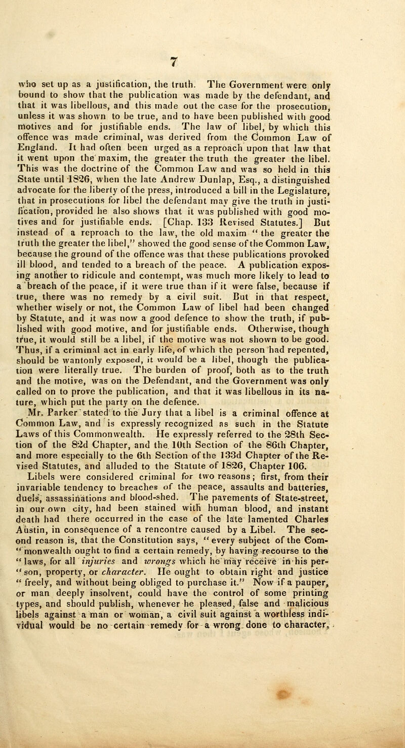 who set up as a justification, the truth. The Government were only bound to show that the publication was made by the defendant, and that it was libellous, and this made out the case for the prosecution, unless it was shown to be true, and to have been published with good motives and for justifiable ends. The law of libel, by which this offence was made criminal, was derived from thd Common Law of England. It had often been urged as a reproach upon that law that it went upon the maxim, the greater the truth the greater the libel. This was the doctrine of the Common Law and was so held in this State until i826, when the late Andrew Dunlap, Esq., a distinguished advocate for the liberty of the press, introduced a bill in the Legislature, that in prosecutions for libel the defendant may give the truth in justi- fi'catfon, provided he also shows that it was published with good mo- tives and for justifiable ends. [Chap. 133 Revised Statutes.] But instead of a reproach to the law, the old maxim  the greater the truth the greater the libel, showed the good sense of the Common Law, because the ground of the offence was that these publications provoked ill blood, and tended to a breach of the peace. A publication expos- ing another to ridicule and contempt, was much more likely to lead to a breach of the peace, if it were true than if it were false, because if true, there was no remedy by a civil suit. But in that respect, whether wisely or not, the Common Law of libel had been changed by Statute, and it was now a good defence to show the truth, if pub- lished with good motive, and for justifiable ends. Otherwise, though tfue, it would still be a libel, if the motive was not shown to be good. Thus, if a criminal act in early life, of which the person had repented, should be wantonly exposed, it would be a libel, though the publica- tion were literally true. The burden of proof, both as to the truth and the motive, was on the Defendant, and the Government was only called on to prove the publication, and that it was libellous in its na- ture, which put the party on the defence. Mr. Parkerstated to the Jury that a libel is a criminal offence at Common Law, and is expressly recognized as such in the Statute Laws of this Commonwealth. He expressly referred to the 28th Sec- tion of the 82d Chapter, and the 10th Section of the 86th Chapter, and more especially to the 6lh Section of the 133d Chapter of the Re- vised Statutes, and alluded to the Statute of 1826, Chapter 106. Libels were considered criminal for two reasons; first, from their invariable tendency to breaches of the peace, assaults and batteries, duels', assassinations and blood-shed. The pavements of State-street, in our own city, had been stained with human blood, and instant death had there occurred in the case of the late lamented Charles Austin, in consequence of a rencontre caused by a Libel. The sec- ond reason is, that the Constitution says, every subject of the Com-  monwealth ought to find a certain remedy, by having-recourse to the laws, for all injuries and wroiigs which he may receive in his per-  son, property, or character. He ought to obtain right and justice  freely, and without being obliged to purchase it. Now if a pauper, or man deeply insolvent, could have the control of some printing types, and should publish, whenever he pleased, false and malicious libels against a man or woman, a civil suit against a worthless indi- vidual would be no certain remedy for a wrong.done to character,.