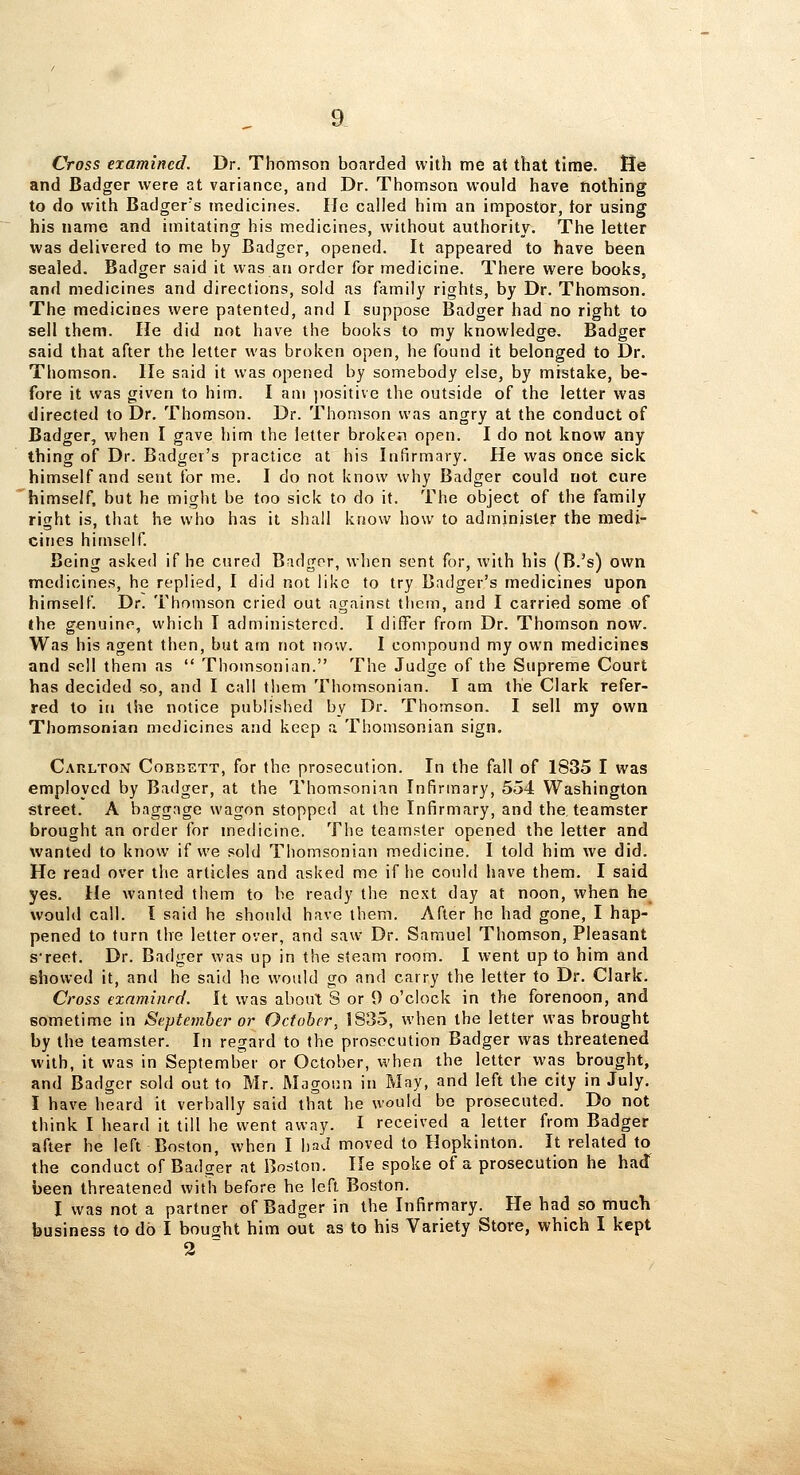 Cross examined. Dr. Thomson boarded with me at that time. He and Badger were at variance, and Dr. Thomson would have nothing to do with Badger's medicines. He called him an impostor, tor using his name and imitating his medicines, without authority. The letter was delivered to me by Badger, opened. It appeared to have been sealed. Badger said it was an order for medicine. There were books, and medicines and directions, sold as family rights, by Dr. Thomson. The medicines were patented, and I suppose Badger had no right to sell them. He did not have the books to my knowledge. Badger said that after the letter was broken open, he found it belonged to Dr. Thomson, lie said it was opened by somebody else, by mistake, be- fore it was given to him. I am ])ositive the outside of the letter was directed to Dr. Thomson. Dr. Thomson was angry at the conduct of Badger, when I gave him the letter brokeii open. I do not know any thing of Dr. Badger's practice at his Infirmary. He was once sick himself and sent for me. I do not know why Badger could not cure himself, but he might be too sick to do it. The object of the family right is, that he who has it shall know how to administer the medi- cines himself. Being asked if he cured Bridgor, when sent for, with his (B.'s) own medicines, he replied, I did not like to try Badger's medicines upon himself. Dr. Thomson cried out against them, and I carried some of ihe genuine, which I administered. I differ from Dr. Thomson now. Was his agent then, but am not now. I compound my own medicines and sell them as  Thomsonian. The Judge of the Supreme Court has decided so, and I call them Thomsonian. I am the Clark refer- red to in the notice published by Dr. Thomson. I sell my own Thomsonian medicines and keep a Thomsonian sign. Carlton Cobbett, for the prosecution. In the fall of 1835 I was employed by Badger, at the Thomsonian Infirmary, 554 Washington street. A baggage wagon stopped at the Infirmary, and the, teamster brought an order for medicine. The teamster opened the letter and wanted to know if we sold Thomsonian medicine. I told him we did. He read over the articles and asked me if he could have them. I said yes. He wanted them to be ready the next day at noon, when he^ would call. I said he should have them. After he had gone, I hap- pened to turn the letter over, and saw Dr. Samuel Thomson, Pleasant s'reet. Dr. Badger was up in the steam room. I w-ent up to him and showed it, and he said he would go and carry the letter to Dr. Clark. Cross examinrc/. It was abouX S or 9 o'clock in the forenoon, and sometime in September or October, 1835, when the letter was brought by the teamster. In regard to the prosecution Badger was threatened with, it was in September or October, when the letter was brought, and Badger sold out to Mr. Magoun in May, and left the city in July. I have heard it verbally said that he would be prosecuted. Do not think I heard it till he went away. I received a letter from Badger after he left Boston, when I liaJ moved to Hopkinton. It related to the conduct of Badger at Boston. He spoke of a prosecution he had been threatened with before he left Boston. I was not a partner of Badger in the Infirmary. He had so much business to do I bought him out as to his Variety Store, which I kept 2