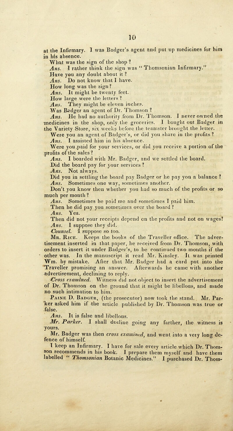 at tlie Infirmary. I was Badger's agent and put up medicines for him in hds absence. Whut was the sign of the shop ? Ans. I rather tfaink the sign was  Thomsonian Infirmary/' Have you any doubt about it ? Ans. Do not know that I have. How long was the sign? Ans. It might be twenty feet. How large were the letters ? Ans. They might be eleven inches. Was B.idger an agent of Br. Thomson 1 Ans. He had no authority from Dr. Tliomson. I never owned the inedicines in the shopi, only the groceries. I bought out Badger in the Variety Store, six weeks before the teamster brought the letter. Were you an agent of Badger's, or did you share in the profits? Ans. I assisted him in his absence. Were you,paid for your services, or did you receive a portion of the profits of the sales? Ans. I boarded with Mr. Badger, and we settled the board. Did the board pay for your services? Ans. Not always. Did you in settling the board pay Badger or he pay yon a balance ? Ans. Sometimes one way, sometimes another. Don't you know then whether you had so much of the profits or so much per month ? Ans. Sometimes he pnid me and sometimes I paid him. Then he did pay you sometimes over the board ? A71S. Yes. Then did not your receipts depend on the profits and not on wages? Ans. I suppose they did. Counsel. I suppose so too. Mr. Rice. Keeps the books of the Traveller office. The adver- tisement inserted in that paper, he received from Dr. Thomson, with orders to insert it under Badger's, to be continued two months if the other was. In the manuscript it read Mr. Kinsley. It was printed Wm. by mistake. After that Mr. Badger had a card put into the 'Traveller promising an answer. Afterwards he came with another advertisement, declining to reply. =Gross examined. Witness did not object to insert the advertisement of Dr. Thomson on the ground that it might be libellous, and made no such intimation to him. Paine D. Badger, (the prosecutor) now took the stand. Mr. Par- Tcer asked him if the article published by Dr. Thomson was true or false. Ans. It is false and libellous. Mr. Parker. J shall decline going any farther, the witness is yours. Mr. Badger was then cross examined, and went into a very long de- fence of himself. I keep an Infirmary. I have for sale every article which Dr. Thom- son recommends in his book. I prepare them myself and have them labelled  Thomsonian Botanic Medicines. I purchased Dr. Thotn-