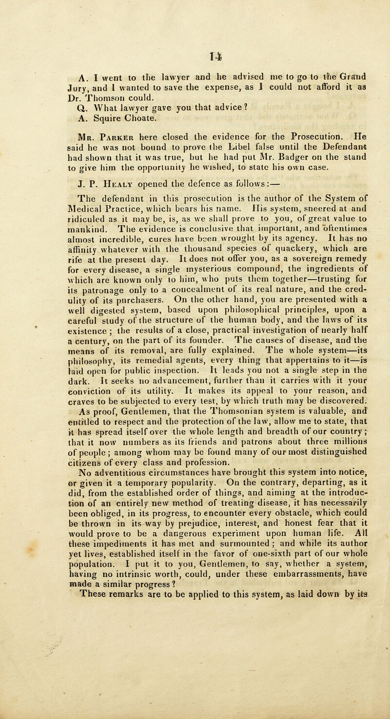 A. I went to the lawyer and he advised me to go to t-he Grand Jury, and 1 wanted to save the expense, as I could not afford it aa Dr. Thomson could. Q,. What lawyer gave you that advice? A. Squire Choate. Mr. Parker here closed the evidence for the Prosecution. He said he was not bound to prove t]>e Libel false until the Defendant had shown that it was true, but he had put Mr. Badger on the stand to give him the opportunity he wished, to state his own case. J. P. Healy opened the defence as follows:— The defendant in this prosecution is the author of the System of Medical Practice, which bears his name. His system, sneered at and ridiculed as it may be, is, as we shall prove to you, of great value to mankind. The evidence is conclusive that important, and oftentimes almost incredible, cures have bsen wrought by its agency. It has no affinity whatever with the thousand species of quackery, which are rife at the present day. It does not offer you, as a sovereign remedy for every disease, a single mysterious compound, the ingredients of which are known only to him, who puts them together—trusting for its patronage only to a concealment of its real nature, and the cred- ulity of its purchasers. On the other hand, you are presented with a well digested system, based upon philosophical principles, upon a careful study of the structure of the human body, and the laws of its existence ; the results of a close, practical investigation of nearly half a century, on the part of its founder. The causes of disease, and the means of its removal, are fully explained. The whole system—its philosophy, its remedial agents, every thing that appertains to it—is laid open for public inspection. It leads you not a single step in the dark. It seeks no advancement, further than it carries with it your conviction of its utility. It makes its appeal to your reason, and craves to be subjected to every test, by which truth may be discovered. As proof. Gentlemen, that the Thomsonian system is valuable, and entitled to respect and the protection of the law, allow me to state, that it has spread itself over the whole length and breadth of our country; that it now numbers as its friends and patrons about three millions of people; among whom may be found many of our most distinguished citizens of every class and profession. No adventitious circumstances have brought this system into notice, or given it a temporary popularity. On the contrary, departing, as it did, from the established order of things, and aiming at the introduc- tion of an entirely new method of treating disease, it has necessarily been obliged, in its progress, to encounter every obstacle, which could be thrown in its way by prejudice, interest, and honest fear that it would prove to be a dangerous experiment upon human life. Alt these impediments it has met and surmounted ; and while its author yet lives, established itself in the favor of one-sixth part of our whole population. I put it to you. Gentlemen, to say, whether a system, having no intrinsic worth, could, under these embarrassments, have made a similar progress ? These remarks are to be applied to this system, as laid down by i,ta