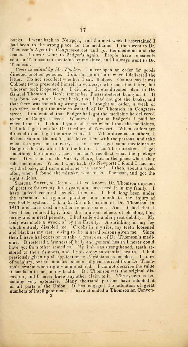 IT books. I went back to Newport, and the next week I ascertained I had been to the wrong pl.ice for the medicine. I then went to Dr. Thomson's Agent in Congress-street and got the medicine and the books. I never went to Badger's again. People have repeatedly sent for Thomsonian medicine by me since, and I always went to Dr. Thomson. Cross examined by Mr. Parker. I never open an order for goods directed to other persons. I did not go up stairs when I delivered the letter. Do not recollect whetiier I saw Badger. Cannot say it was Cobbett (who presented himself to witness,) who took the letter, but whoever took it opened it. I did not. It was directed plain to Dr. Samuel Thomson. Don't remember Pleasant-street being on it. It was found out, after I went back, that I had not got the books, and that there was something wrong, and I brought an order, a week or two after, and got the articles wanted, of Dr. Thomson, in Congress- street. I understood that Badger had got the medicine he delivered to me, in Congress-street. Whatever 1 got at Badger's I paid for when I took it. I think I got a bill there when I took the medicines. I think I got them for Dr. Gi'/dner of Newport. When orders are directed to me I get the articles myself When directed to others, I do not examine the orders, but leave them with the persons and take what thty give mc to carry. I am sure I got some medicines at Badger's the day afier I left the letter. I can't be mistaken. I got something there to carry back, but can't recollect what the package was. It was not in the Variety Store, but in the place where they sold medicines. When I went back (to Newport) I found I had not got the books, and some medicine was wanted. I then, about a week af:er, when I found the mistake, went to Dr. Thomson, and got the right articles. Samuel S?.iith, of Boston. I have known Dr. Thomson's system of practice for twenty-three years, and have used it in my family. I have indeed received benefit from it. I had long been under the treatment oT regular practice, and much to the injury of my bodily system. I boag'it the information of Dr. Thomson in 181G, and have used no other remedies since. Am satisfied that I have been relieved by it from the injurious effects of bleeding, blis- tering and mineral poisons. I had suffered under great debility. My body was made a wreck of by the Faculty. A shrinking in my leg which entirely disabled n;e. Crooks in my ribs, my teeth loosened and black as my vest; owing to Ihe mineral poisons given me. Since then I have had occasion to take a great deal of Dr. Thomson's medi- cine. It restored a firmness of body and general health I never could have got from other remedies. My limb was strengthened, teeth re- stored to their firmness, and I nov/ enjoy substantial health. I had previously given up all application to Physicians as hopeless. I know of no injury, but an immense amount of good derived from Dr. Thom- son's system when rightly administered. I cannot describe the value it has been to me, in my health. Tir. Thomson was the original dis- coverer, and I never knew any other claim to it. The system is be- coming very extensive. Many thousand persons have adopted it in air parts of the Union. It has engaged the attention of great numbers of intelligent men. I have attended a Thomsonian Conven- 3