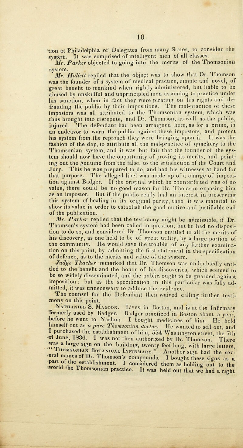 tion at Philadel^phia of Delegates from many States, to consider tliC systfem. It was comprised of intelligent men of all classes. III?'. Parser objected to going into the merits of the Thomsonian system. Mr. Hallett replied that the object was to show that Dr. Thomson was the founder of a system of medical practice, simple and novel, of great benefit to mankind when rightly administered, but liable to be abused by unskillful and unprincipled men assuming to practice under his sanction, when in fact they were pirating on his rights and de- frauding the public by their impositions. The mal-practice of these impostors was all attributed to the Thomsonian system, which was thus brought into disrepute, and Dr. Thomson, as well as the public, injured. The defendant had been arraigned here, as for a crime, in an endeavor to warn the public against tliese impostors, and protect his system from the reproach they were bringing upon it. It was the fashion of the day, to attribute all the mal-practice of quackery to the Thomsonian system, and it was but fair that the founder of the sys- tem should now have the opportunity of proving its merits, and point- ing out the genuine from the false, to the satisfaction of the Court and Jury. This he was prepared to do, and had his witnesses at hand for that purpose. The alleged libel was made up of a charge of imposi- tion against Badger. If the original which he counterfeited was of no value, there could be no good reasOn for Dr. Thomson exposing him as an impostor. But if the public really had an interest in preserving this system of healing in its original purity, then it was material to show its value in order to establish the good motive and justifiable end of the publication. Mr. Parker replied that the testimony might be admissible, if Dr. Thomson's system had been called in question, but he had no disposi- tion to do so, and considered Dr. Thomson entitled to all the merits of his discovery, as one held to be of great utility, by a large portion of the community. He would save the trouble of any farther examina- tion on this point, by admitting the first statement in the specification of defence, as to the merits and value of the system. Judge Thacher remarked that Dr. Thomson was undoubtedly enti- tled to the benefit and the honor of his discoveries, which seemed to be so widely disseminated, and the public ought to be guarded, against imposition; but as the specification in this particular was fully ad- mitted, it was unnecessary to adduce the evidence. The counsel for the Defendant then waived calling further testi- mony on this point. .Nathaniel S. Magoon. Lives in Boston, and is at the Infirmary 'formerly used by Badger. Badger practiced in Boston about a year, ^before he went to Nashua. I bought medicines of him. He held himself out as a pure Thomsonian doctor. He wanted to sell out, and I purchased the establishment of him, 5-54 Washington street, the 7th oi June, 1836. I was not then authorized by Dr. Thomson. There wa^ a large sign on the building, twenty feet long, with larae letters, IHOMSONIAN Botanical Infirmary. Another sign had the sev- -eral names of Dr. Thomson's compounds. I bought these sicrns as a iL!!,! ?;i Vu*^^''^'''^*- ^ considered them as holding out to the xworid the 1 homsonian practice. It was held out that we had a right