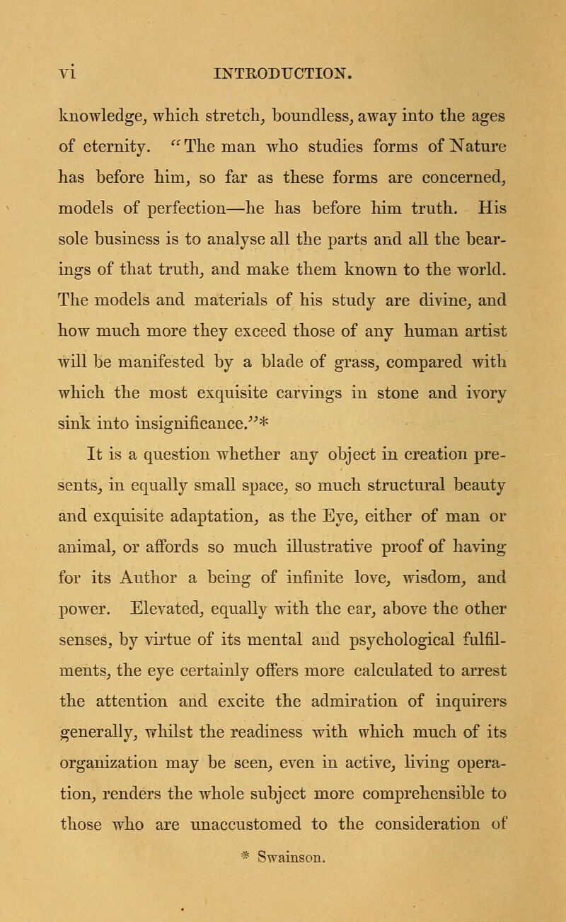 knowledge, which stretch, boundless, away into the ages of eternity.  The man who studies forms of Nature has before him, so far as these forms are concerned, models of perfection—he has before him truth. His sole business is to analyse all the parts and all the bear- ings of that truth, and make them known to the world. The models and materials of his study are divine, and how much more they exceed those of any human artist will be manifested by a blade of grass, compared with which the most exquisite carvings in stone and ivory sink into insignificance/''* It is a question whether any object in creation pre- sents, in equally small space, so much structural beauty and exquisite adaptation, as the Eye, either of man or animal, or affords so much illustrative proof of having for its Author a being of infinite love, wisdom, and power. Elevated, equally with the ear, above the other senses, by virtue of its mental and psychological fulfil- ments, the eye certainly offers more calculated to arrest the attention and excite the admiration of inquirers generally, whilst the readiness with which much of its organization may be seen, even in active, living opera- tion, renders the whole subject more comprehensible to those who are unaccustomed to the consideration of * Swainson.