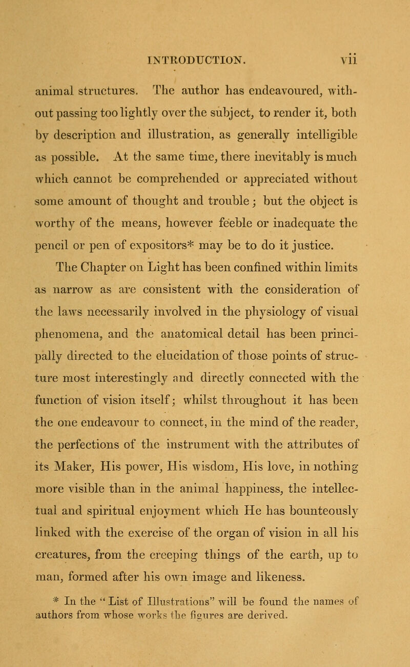 animal structures. The author has endeavoured, with- out passing too lightly over the subject, to render it, both by description and illustration, as generally intelligible as possible. At the same time, there inevitably is much which cannot be comprehended or appreciated without some amount of thought and trouble; but the object is worthy of the means, however feeble or inadequate the pencil or pen of expositors* may be to do it justice. The Chapter on Light has been confined within limits as narrow as are consistent with the consideration of the laws necessarily involved in the physiology of visual phenomena, and the anatomical detail has been princi- pally directed to the elucidation of those points of struc- ture most interestingly and directly connected with the function of vision itself; whilst throughout it has been the one endeavour to connect, in the mind of the reader, the perfections of the instrument with the attributes of its Maker, His power, His wisdom, His love, in nothing more visible than in the animal happiness, the intellec- tual and spiritual enjoyment which He has bounteously linked with the exercise of the organ of vision in all his creatures, from the creeping things of the earth, up to man, formed after his own image and likeness. * In the  List of Illustrations will be found the names of authors from whose works the figures are derived.