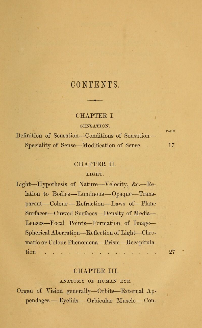 CONTENTS CHAPTEE I. SENSATION. PACK Definition of Sensation—Conditions of Sensation— Speciality of Sense—Modification of Sense . . 17 CHAPTEE II. LIGHT. Light—Hypothesis of Nature—Velocity, &c.—Ee- lation to Bodies—Luminous—Opaque—Trans- parent—Colour — Eefraction—Laws of—Plane Surfaces—Curved Surfaces—Density of Media— Lenses—Eocal Points—Formation of Image— Spherical Aberration—Eeflection of Light—Chro- matic or Colour Phenomena—Prism—Eecapitula- tion 27 CHAPTEE III. ANATOMY OF HTJMA1S EYE. Organ of Yision generally—Orbits—External Ap- pendages — Eyelids — Orbicular Muscle — Con-