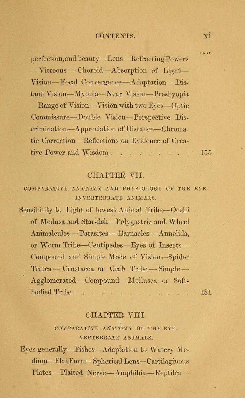 PAG IS perfection, and beauty—Lens—Eefracting Powers —Vitreous — Choroid—Absorption of Light— Vision—Focal Convergence—Adaptation—Dis- tant Vision—Myopia—Near Vision—Presbyopia —Eange of Vision—Vision with two Eyes—Optic Commissure—Double Vision—Perspective Dis- crimination—Appreciation of Distance—Chroma- tic Correction—Reflections on Evidence of Crea- tive Power and Wisdom 155 CHAPTEE VII. COMPARATIVE ANATOMY AND PHYSIOLOGY OE THE EYE. INVERTEBRATE ANIMALS. Sensibility to Light of lowest Animal Tribe—Ocelli of Medusa and Star-fish—Polygastric and Wheel Animalcules— Parasites—Earnacles —-Annelida, or Worm Tribe—Centipedes—Eyes of Insects— Compound and Simple Mode of Vision^Spider Tribes — Crustacea or Crab Tribe — Simple — Agglomerated—Compound—Mollusca or Soft- bodied Tribe 181 CHAPTEE VIII. COMPARATIVE ANATOMY OE THE EYE. VERTEBRATE ANIMALS. Eyes generally—Eishes—Adaptation to Watery Me- dium—Elat Eorm—Spherical Lens—Cartilaginous Plates—Plaited Nerve—Amphibia—Eeptiles—