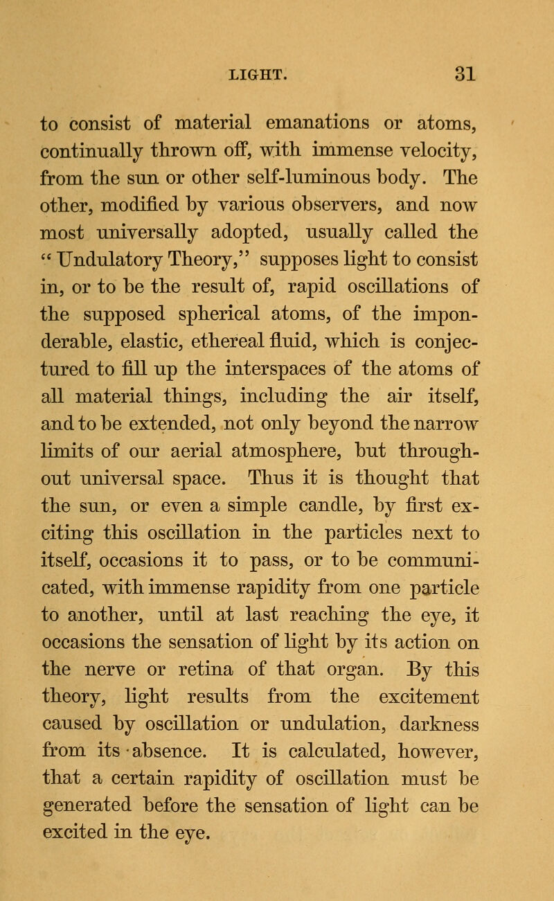 to consist of material emanations or atoms, continually thrown off, with, immense velocity, from the sun or other seK-luminous hody. The other, modified hy various observers, and now most universally adopted, usually called the  Undulatory Theory, supposes light to consist in, or to be the result of, rapid oscillations of the supposed spherical atoms, of the impon- derable, elastic, ethereal fluid, which is conjec- tured to fill up the interspaces of the atoms of all material things, including the air itself, and to be extended, not only beyond the narrow limits of our aerial atmosphere, but through- out universal space. Thus it is thought that the sun, or even a simple candle, by first ex- citing this oscillation in the particles next to itself, occasions it to pass, or to be communi- cated, with immense rapidity from one particle to another, until at last reaching the eye, it occasions the sensation of light by its action on the nerve or retina of that organ. By this theory, light results from the excitement caused by oscillation or undulation, darkness from its - absence. It is calculated, however, that a certain rapidity of oscillation must be generated before the sensation of light can be excited in the eye.