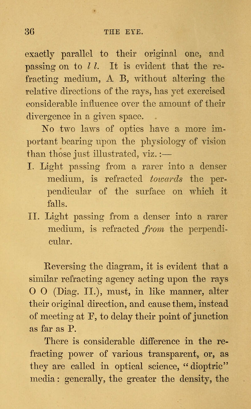 exactly parallel to their original one, and passing on to I I. It is evident that the re- fracting medium, A B, without altering the relative directions of the rays, has yet exercised considerable influence over the amount of their divergence in a given space. No two laws of optics have a more im- portant hearing upon the physiology of vision than those just illustrated, viz.:— I. Light passing from a rarer into a denser medium, is refracted towards the per- pendicular of the surface on which it falls. IT. Light passing from a denser into a rarer medium, is refracted from the perpendi- cular. Reversing the diagram, it is evident that a similar refracting agency acting upon the rays O O (Diag. II.), must, in like manner, alter their original direction, and cause them, instead of meeting at F, to delay their point of junction as far as P. There is considerable difference in the re- fracting power of various transparent, or, as they are called in optical science, dioptric media: generally, the greater the density, the