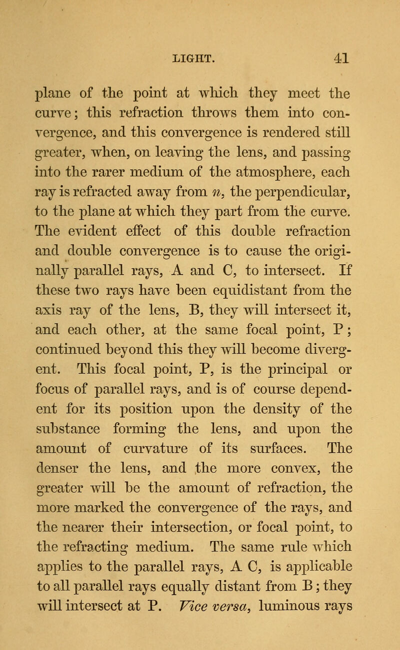 plane of the point at which they meet the curve; this refraction throws them into con- vergence, and this convergence is rendered still greater, when, on leaving the lens, and passing into the rarer medium of the atmosphere, each ray is refracted away from ns the perpendicular, to the plane at which they part from the curve. The evident effect of this douhle refraction and douhle convergence is to cause the origi- nally parallel rays, A and C, to intersect. If these two rays have been equidistant from the axis ray of the lens, B, they will intersect it, and each other, at the same focal point, P; continued beyond this they will become diverg- ent. This focal point, P, is the principal or focus of parallel rays, and is of course depend- ent for its position upon the density of the substance forming the lens, and upon the amount of curvature of its surfaces. The denser the lens, and the more convex, the greater will be the amount of refraction, the more marked the convergence of the rays, and the nearer their intersection, or focal point, to the refracting medium. The same rule which applies to the parallel rays, A C, is applicable to all parallel rays equally distant from B; they will intersect at P. Vice versa, luminous rays