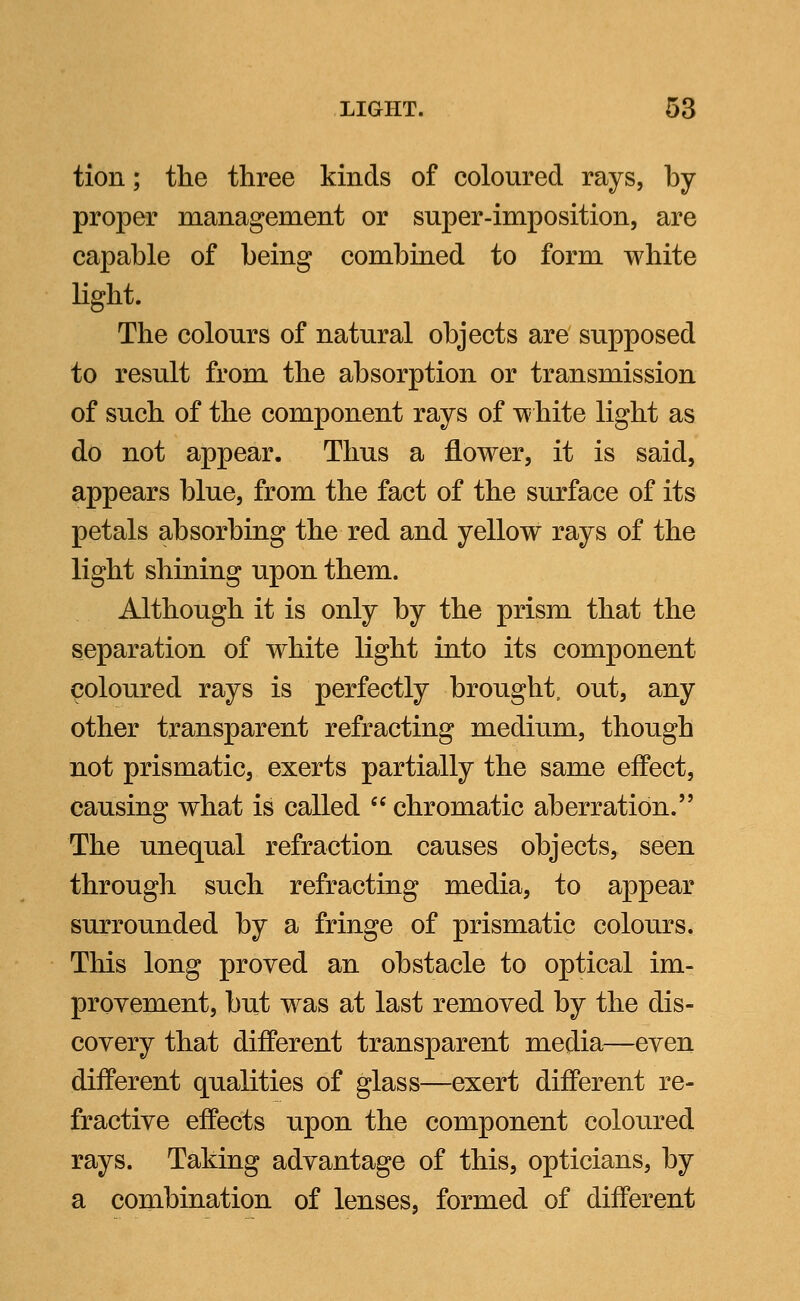 tion; the three kinds of coloured rays, by- proper management or super-imposition, are capable of being combined to form white light. The colours of natural objects are supposed to result from the absorption or transmission of such of the component rays of white light as do not appear. Thus a flower, it is said, appears blue, from the fact of the surface of its petals absorbing the red and yellow rays of the light shining upon them. Although it is only by the prism that the separation of white light into its component coloured rays is perfectly brought, out, any other transparent refracting medium, though not prismatic, exerts partially the same effect, causing what is called  chromatic aberration. The unequal refraction causes objects, seen through such refracting media, to appear surrounded by a fringe of prismatic colours. This long proved an obstacle to optical im- provement, but was at last removed by the dis- covery that different transparent media—even different qualities of glass—exert different re- fractive effects upon the component coloured rays. Taking advantage of this, opticians, by a combination of lenses, formed of different