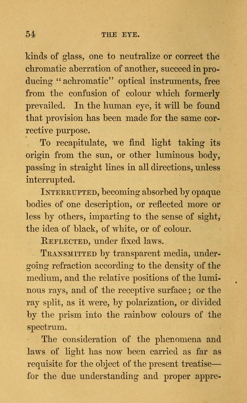 kinds of glass, one to neutralize or correct the chromatic aberration of another, succeed in pro- ducing achromatic optical instruments, free from the confusion of colour which formerly prevailed. In the human eye, it will be found that provision has been made for the same cor- rective purpose. To recapitulate, we find light taking its origin from the sun, or other luminous body, passing in straight lines in all directions, unless interrupted. Interrupted, becoming absorbed by opaque bodies of one description, or reflected more or less by others, imparting to the sense of sight, the idea of black, of white, or of colour. Reelected, under fixed laws. Transmitted by transparent media, under- going refraction according to the density of the medium, and the relative positions of the lumi- nous rays, and of the receptive surface; or the ray split, as it were, by polarization, or divided by the prism into the rainbow colours of the spectrum. The consideration of the phenomena and laws of light has now been carried as far as requisite for the object of the present treatise— for the due understanding and proper appre-