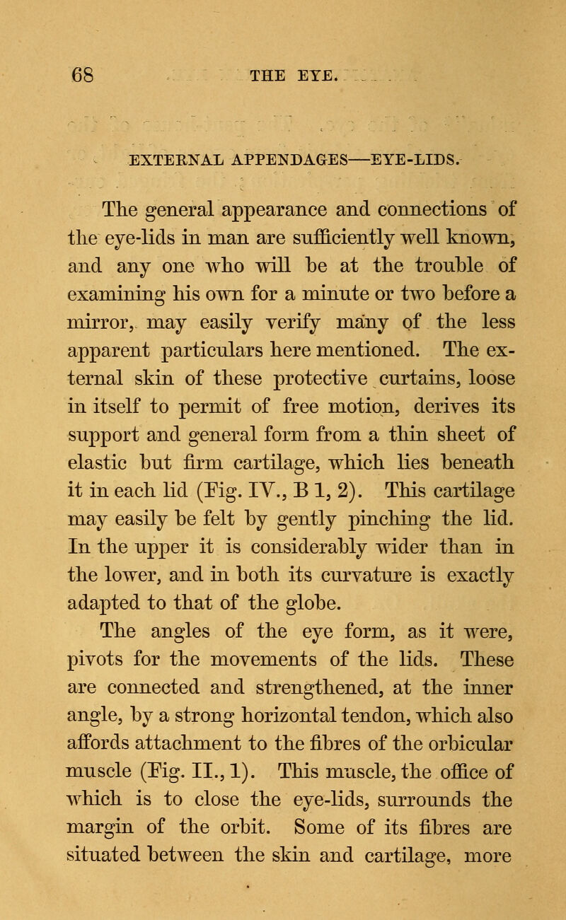 EXTERNAL APPENDAGES—EYE-LIDS. The general appearance and connections of the eye-lids in man are sufficiently well known, and any one who will be at the trouble of examining his own for a minute or two before a mirror,, may easily verify many of the less apparent particulars here mentioned. The ex- ternal skin of these protective curtains, loose in itself to permit of free motion, derives its support and general form from a thin sheet of elastic but firm cartilage, which lies beneath it in each lid (Pig. IV., B 1, 2). This cartilage may easily be felt by gently pinching the lid. In the upper it is considerably wider than in the lower, and in both its curvature is exactly adapted to that of the globe. The angles of the eye form, as it were, pivots for the movements of the lids. These are connected and strengthened, at the inner angle, by a strong horizontal tendon, which also affords attachment to the fibres of the orbicular muscle (Fig. II., 1). This muscle, the office of which is to close the eye-lids, surrounds the margin of the orbit. Some of its fibres are situated between the skin and cartilage, more