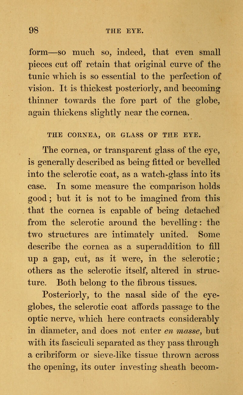 form—so much so, indeed, that even small pieces cut off retain that original curve of the tunic which is so essential to the perfection of vision. It is thickest posteriorly, and becoming thinner towards the fore part of the globe, again thickens slightly near the cornea. THE CORNEA, OH GLASS OF THE EYE. The cornea, or transparent glass of the eye, is generally described as being fitted or bevelled into the sclerotic coat, as a watch-glass into its case. In some measure the comparison holds good; but it is not to be imagined from this that the cornea is capable of being detached from the sclerotic around the bevelling: the two structures are intimately united. Some describe the cornea as a superaddition to fill up a gap, cut, as it were, in the sclerotic; others as the sclerotic itself, altered in struc- ture. Both belong to the fibrous tissues. Posteriorly, to the nasal side of the eye- globes, the sclerotic coat affords passage to the optic nerve, which here contracts considerably in diameter, and does not enter en masse, but with its fasciculi separated as they pass through a cribriform or sieve-like tissue thrown across the opening, its outer investing sheath becom-