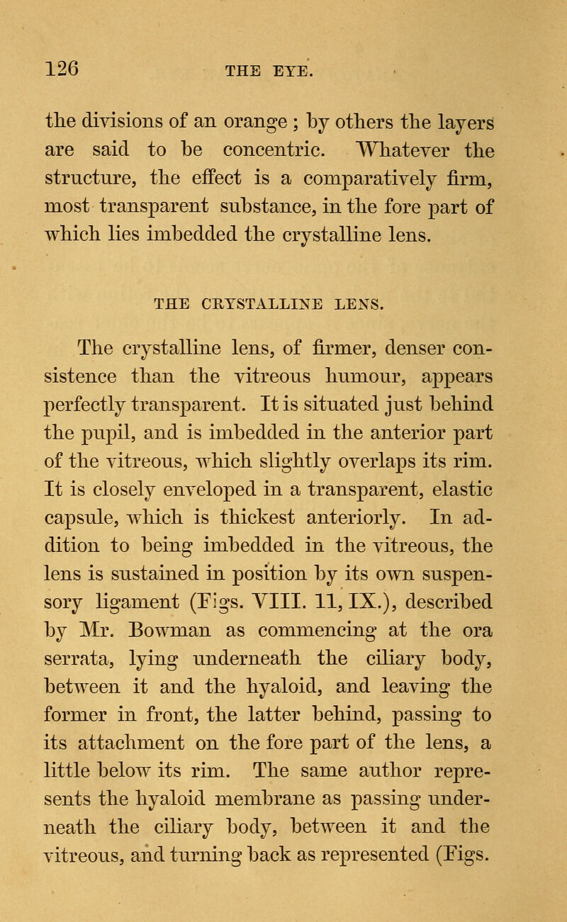 the divisions of an orange ; by others the layers are said to be concentric. Whatever the structure, the effect is a comparatively firm, most transparent substance, in the fore part of which lies imbedded the crystalline lens. THE CRYSTALLINE LENS. The crystalline lens, of firmer, denser con- sistence than the vitreous humour, appears perfectly transparent. It is situated just behind the pupil, and is imbedded in the anterior part of the vitreous, which slightly overlaps its rim. It is closely enveloped in a transparent, elastic capsule, which is thickest anteriorly. In ad- dition to being imbedded in the vitreous, the lens is sustained in position by its own suspen- sory ligament (Figs. VIII. 11, IX.), described by Mr. Bowman as commencing at the ora serrata, lying underneath the ciliary body, between it and the hyaloid, and leaving the former in front, the latter behind, passing to its attachment on the fore part of the lens, a little below its rim. The same author repre- sents the hyaloid membrane as passing under- neath the ciliary body, between it and the vitreous, and turning back as represented (Figs.