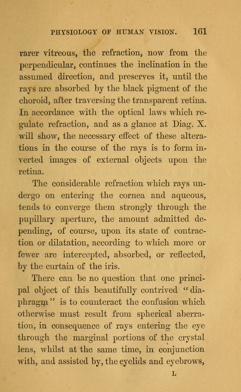 rarer vitreous, the refraction, now from the perpendicular, continues the inclination in the assumed direction, and preserves it, until the rays are absorbed by the black pigment of the choroid, after traversing the transparent retina. In accordance with the optical laws which re- gulate refraction, and as a glance at Diag. X. will show, the necessary effect of these altera- tions in the course of the rays is to form in- verted images of external objects upon the retina. The considerable refraction which rays un- dergo on entering the cornea and aqueous, tends to converge them strongly through the pupillary aperture, the amount admitted de- pending, of course, upon its state of contrac- tion or dilatation, according to which more or fewer are intercepted, absorbed, or reflected, by the curtain of the iris. There can be no question that one princi- pal object of this beautifully contrived  dia- phragm  is to counteract the confusion which otherwise must result from spherical aberra- tion, in consequence of rays entering the eye through the marginal portions of the crystal lens, whilst at the same time, in conjunction with, and assisted by, the eyelids and eyebrows, L