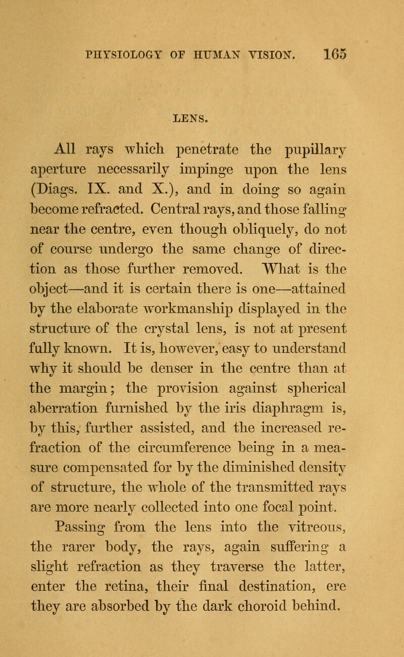 LENS. All rays which penetrate the pupillary aperture necessarily impinge upon the lens (Diags. IX. and X.), and in doing so again become refracted. Central rays, and those falling near the centre, even though obliquely, do not of course undergo the same change of direc- tion as those further removed. What is the object—and it is certain there is one—attained by the elaborate workmanship displayed in the structure of the crystal lens, is not at present fully known. It is, however, easy to understand why it should be denser in the centre than at the margin; the provision against spherical aberration furnished by the iris diaphragm is, by this, further assisted, and the increased re- fraction of the circumference being in a mea- sure compensated for by the diminished density of structure, the whole of the transmitted rays are more nearly collected into one focal point. Passing from the lens into the vitreous, the rarer body, the rays, again suffering a slight refraction as they traverse the latter, enter the retina, their final destination, ere they are absorbed by the dark choroid behind.