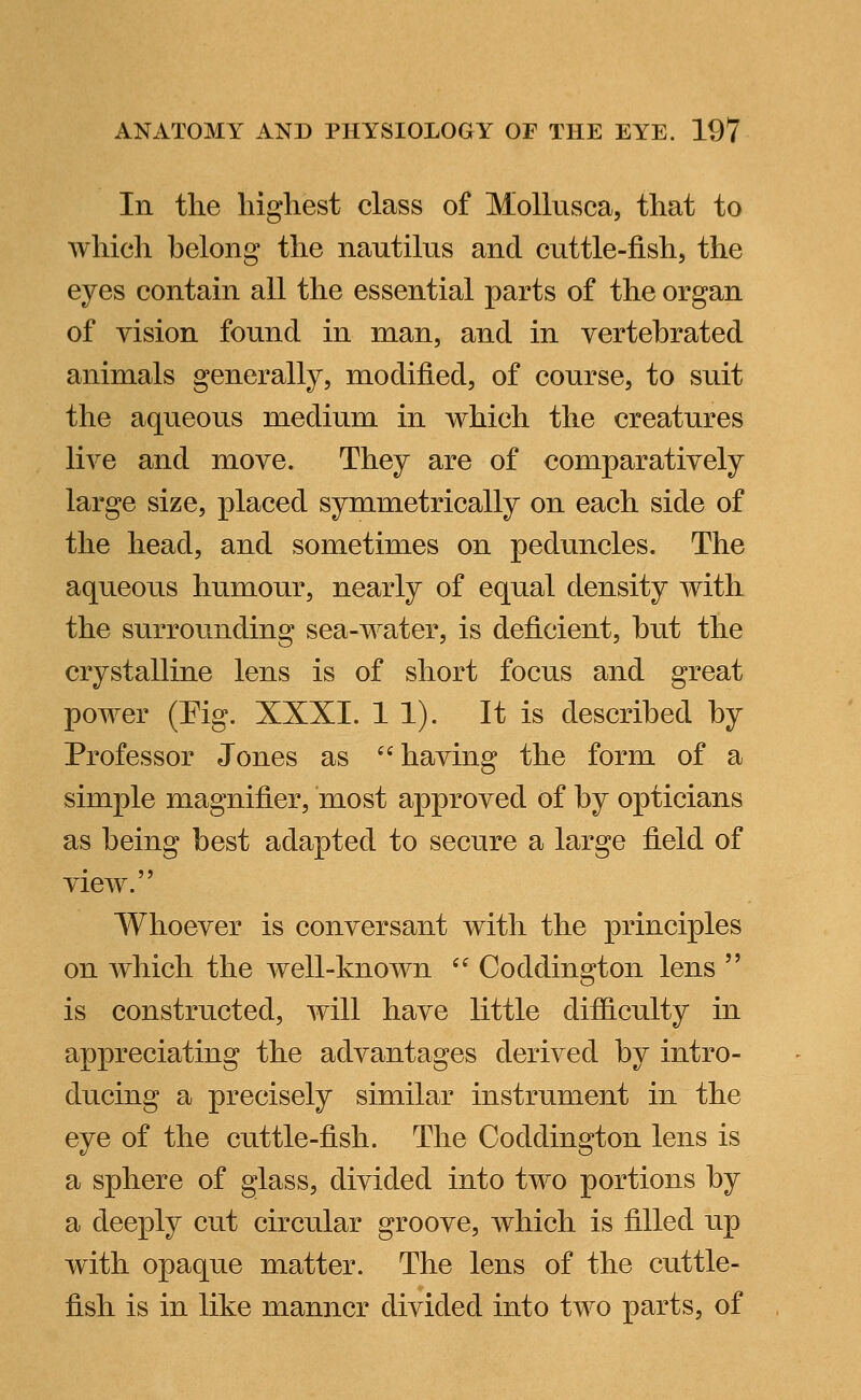 In the highest class of Mollusca, that to which belong the nautilus and cuttle-fish, the eyes contain all the essential parts of the organ of vision found in man, and in vertebrated animals generally, modified, of course, to suit the aqueous medium in which the creatures live and move. They are of comparatively large size, placed symmetrically on each side of the head, and sometimes on peduncles. The aqueous humour, nearly of equal density with the surrounding sea-water, is deficient, hut the crystalline lens is of short focus and great power (Pig. XXXI. 11). It is described by Professor Jones as having the form of a simple magnifier, most approved of by opticians as being best adapted to secure a large field of view. Whoever is conversant with the principles on which the well-known  Coddington lens  is constructed, will have little difficulty in appreciating the advantages derived by intro- ducing a precisely similar instrument in the eye of the cuttle-fish. The Coddington lens is a sphere of glass, divided into two portions by a deeply cut circular groove, which is filled up with opaque matter. The lens of the cuttle- fish is in like manner divided into two parts, of