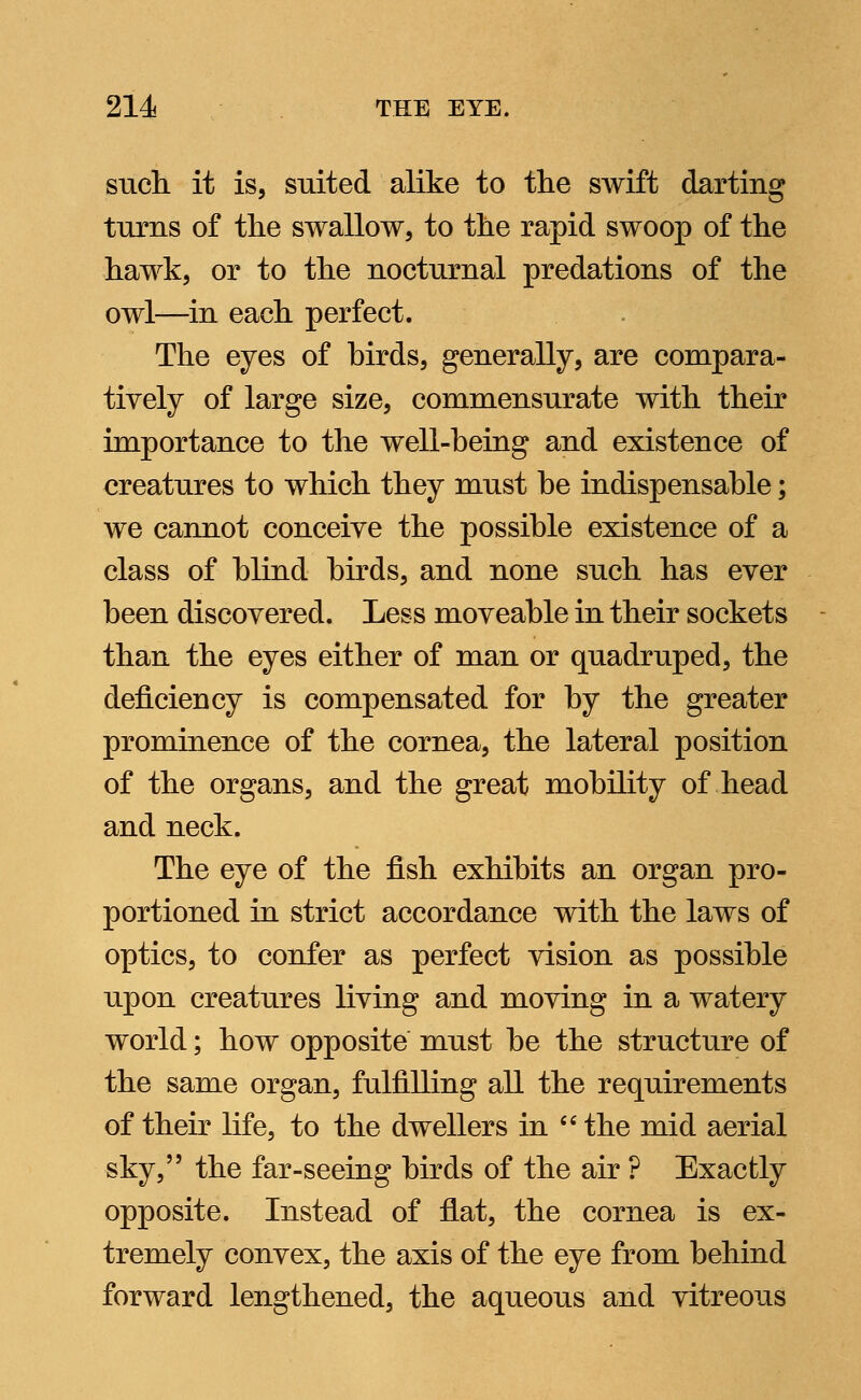 such it is, suited alike to the swift darting turns of the swallow, to the rapid swoop of the hawk, or to the nocturnal predations of the owl—in each perfect. The eyes of birds, generally, are compara- tively of large size, commensurate with their importance to the well-being and existence of creatures to which they must be indispensable; we cannot conceive the possible existence of a class of blind birds, and none such has ever been discovered. Less moveable in their sockets than the eyes either of man or quadruped, the deficiency is compensated for by the greater prominence of the cornea, the lateral position of the organs, and the great mobility of head and neck. The eye of the fish exhibits an organ pro- portioned in strict accordance with the laws of optics, to confer as perfect vision as possible upon creatures living and moving in a watery world; how opposite must be the structure of the same organ, fulfilling all the requirements of their life, to the dwellers in  the mid aerial sky, the far-seeing birds of the air ? Exactly opposite. Instead of flat, the cornea is ex- tremely convex, the axis of the eye from behind forward lengthened, the aqueous and vitreous