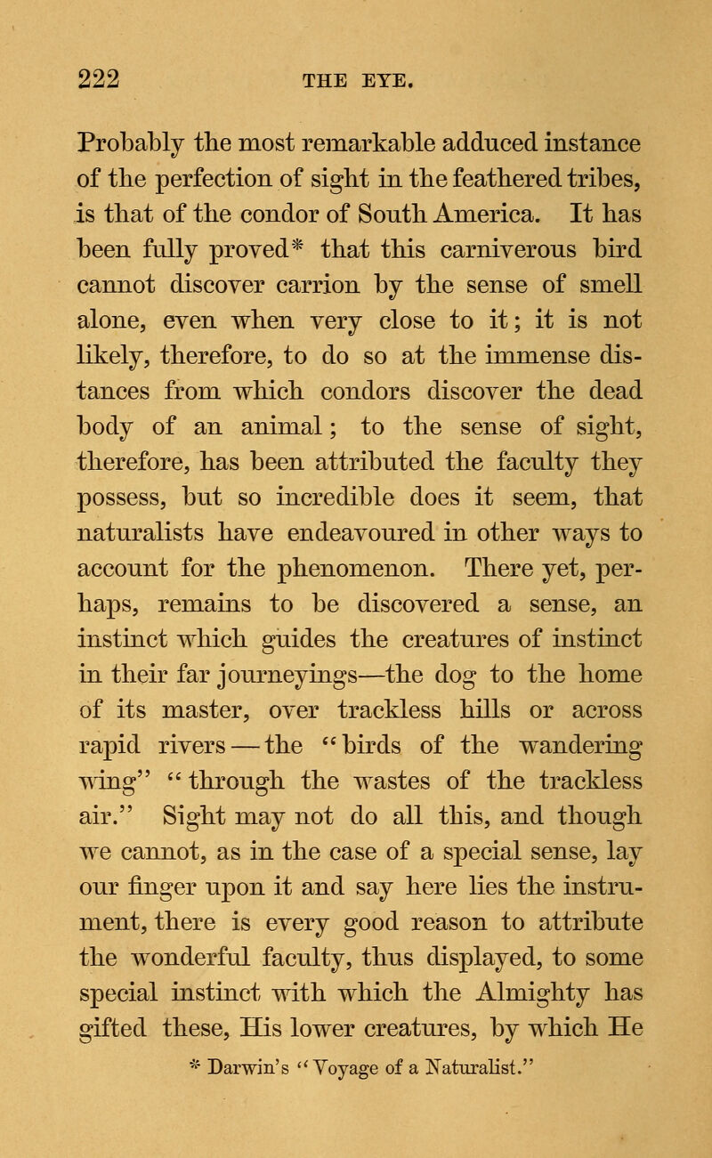 Probably tbe most remarkable adduced instance of tbe perfection of sight in tbe featbered tribes, is tbat of tbe condor of Soutb America. It bas been fully proved* tbat tbis carniverous bird cannot discover carrion by tbe sense of smell alone, even when very close to it; it is not likely, tberefore, to do so at tbe immense dis- tances from wbicb condors discover tbe dead body of an animal; to tbe sense of sigbt, tberefore, bas been attributed tbe faculty tbey possess, but so incredible does it seem, tbat naturalists bave endeavoured in otber ways to account for the phenomenon. There yet, per- haps, remains to be discovered a sense, an instinct which guides the creatures of instinct in their far journeyings—the dog to the home of its master, over trackless hills or across rapid rivers — the birds of the wandering wing  through the wastes of the trackless air. Sight may not do all this, and though we cannot, as in tbe case of a special sense, lay our finger upon it and say here lies the instru- ment, there is every good reason to attribute tbe wonderful faculty, thus displayed, to some special instinct with which the Almighty has gifted these, His lower creatures, by which He * Darwin's Voyage of a Naturalist.