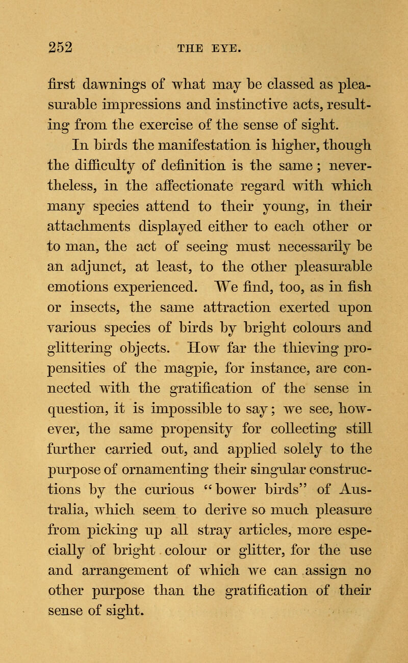 first dawnings of what inay be classed as plea- surable impressions and instinctive acts, result- ing from the exercise of the sense of sight. In birds the manifestation is higher, though the difficulty of definition is the same; never- theless, in the affectionate regard with which many species attend to their young, in their attachments displayed either to each other or to man, the act of seeing must necessarily be an adjunct, at least, to the other pleasurable emotions experienced. We find, too, as in fish or insects, the same attraction exerted upon various species of birds by bright colours and glittering objects. How far the thieving pro- pensities of the magpie, for instance, are con- nected with the gratification of the sense in question, it is impossible to say; we see, how- ever, the same propensity for collecting still further carried out, and applied solely to the purpose of ornamenting their singular construc- tions by the curious bower birds of Aus- tralia, which seem to derive so much pleasure from picking up all stray articles, more espe- cially of bright colour or glitter, for the use and arrangement of which we can assign no other purpose than the gratification of their sense of sight.