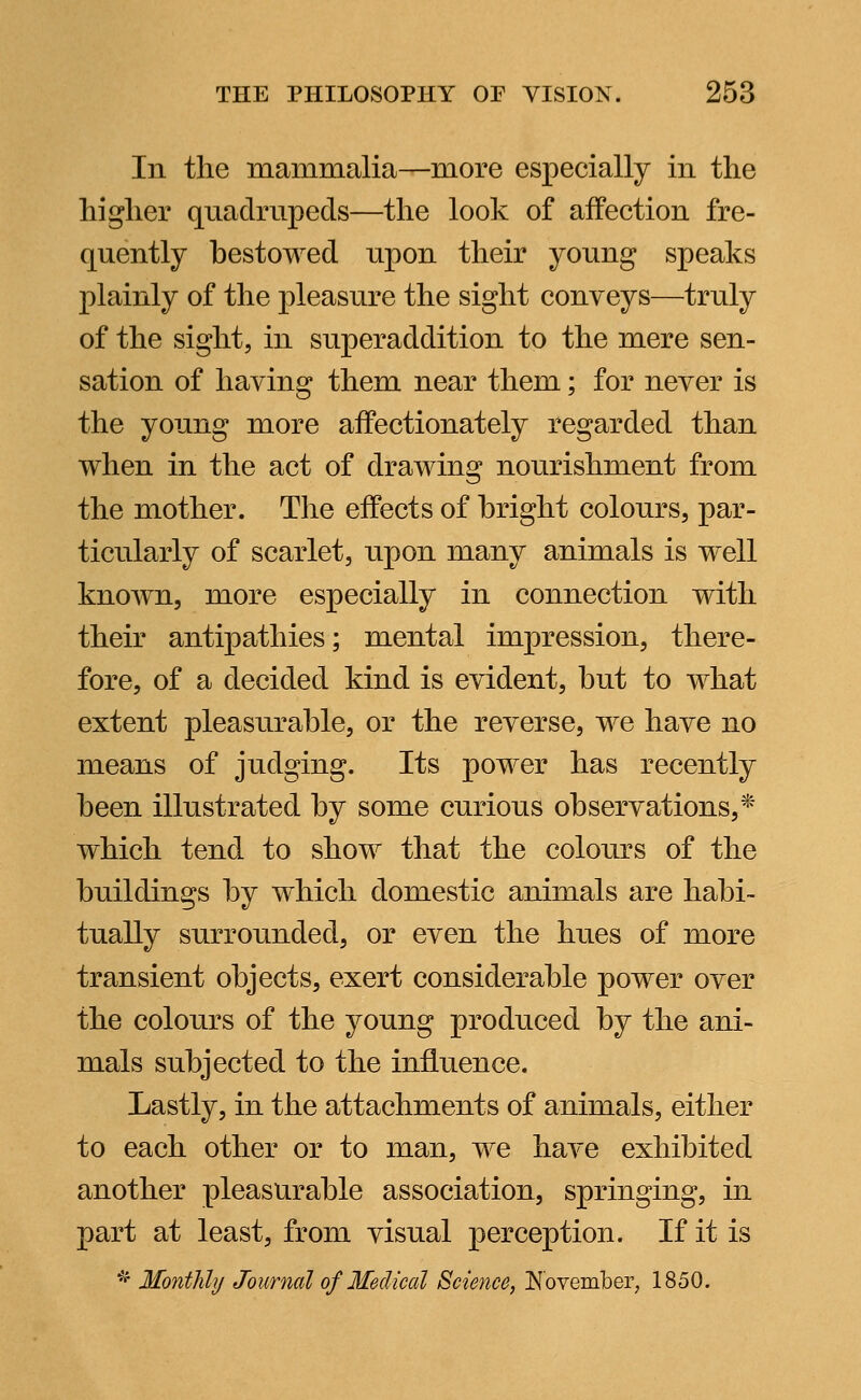 In the mammalia—more especially in the higher quadrupeds—the look of affection fre- quently bestowed upon their young speaks plainly of the pleasure the sight conveys—truly of the sight, in superaddition to the mere sen- sation of having them near them; for never is the young more affectionately regarded than when in the act of drawing nourishment from the mother. The effects of bright colours, par- ticularly of scarlet, upon many animals is well known, more especially in connection with their antipathies; mental impression, there- fore, of a decided kind is evident, but to what extent pleasurable, or the reverse, we have no means of judging. Its power has recently been illustrated by some curious observations,* which tend to show that the colours of the buildings by which domestic animals are habi- tually surrounded, or even the hues of more transient objects, exert considerable power over the colours of the young produced by the ani- mals subjected to the influence. Lastly, in the attachments of animals, either to each other or to man, we have exhibited another pleasurable association, springing, in part at least, from visual perception. If it is * Monthly Journal of Medical Science, November, 1850.