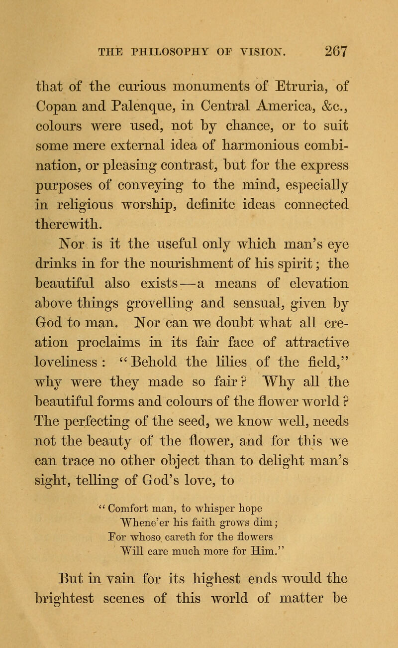 that of the curious monuments of Etruria, of Copan and Palenque, in Central America, &c, colours were used, not by chance, or to suit some mere external idea of harmonious combi- nation, or pleasing contrast, but for the express purposes of conveying to the mind, especially in religious worship, definite ideas connected therewith. Nor is it the useful only which man's eye drinks in for the nourishment of his spirit; the beautiful also exists—a means of elevation above things grovelling and sensual, given by God to man. Nor can we doubt what all cre- ation proclaims in its fair face of attractive loveliness: Behold the lilies of the field, why were they made so fair ? Why all the beautiful forms and colours of the flower world ? The perfecting of the seed, we know well, needs not the beauty of the flower, and for this we can trace no other object than to delight man's sight, telling of God's love, to  Comfort man, to whisper hope Whene'er his faith grows dim; Por whoso, careth for the flowers Will care much more for Him. Eut in vain for its highest ends would the brightest scenes of this world of matter be