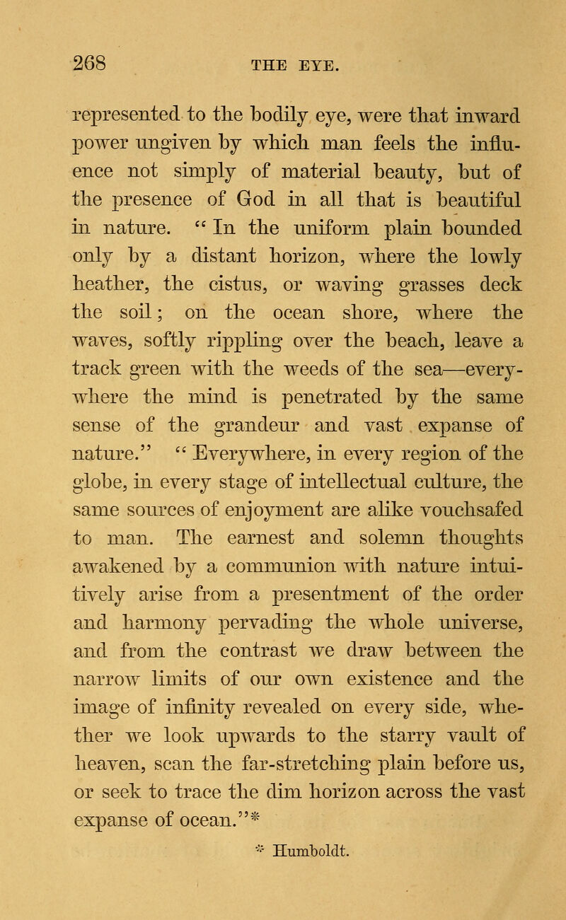 represented to the bodily eye, were that inward power ungiyen by which man feels the influ- ence not simply of material beauty, but of the presence of God in all that is beautiful in nature.  In the uniform plain bounded only by a distant horizon, where the lowly heather, the cistus, or waving grasses deck the soil; on the ocean shore, where the waves, softly rippling over the beach, leave a track green with the weeds of the sea—every- where the mind is penetrated by the same sense of the grandeur and vast expanse of nature.  Everywhere, in every region of the globe, in every stage of intellectual culture, the same sources of enjoyment are alike vouchsafed to man. The earnest and solemn thoughts awakened by a communion with nature intui- tively arise from a presentment of the order and harmony pervading the whole universe, and from the contrast we draw between the narrow limits of our own existence and the image of infinity revealed on every side, whe- ther we look upwards to the starry vault of heaven, scan the far-stretching plain before us, or seek to trace the dim horizon across the vast expanse of ocean. * * Humboldt.