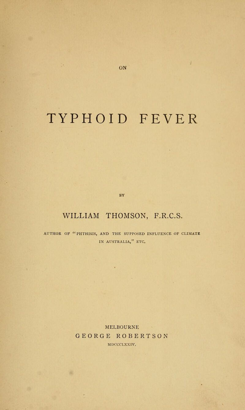 TYPHOID FEVER BY WILLIAM THOMSON, F.R.C.S. AUTHOR OF PHTHISIS, AND THE SUPPOSED INFLUENCE OF CLIMATE IN AUSTRALIA, ETC. MELBOURNE GEORGE ROBERTSON MDCCCLXXIV.