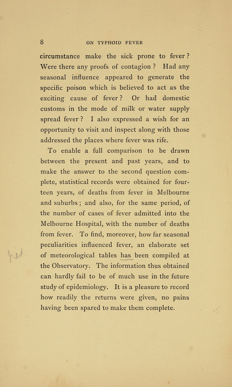 circumstance make the sick prone to fever ? Were there any proofs of contagion ? Had any seasonal influence appeared to generate the specific poison which is believed to act as the exciting cause of fever ? Or had domestic customs in the mode of milk or water supply spread fever ? I also expressed a wish for an opportunity to visit and inspect along with those addressed the places where fever was rife. To enable a full comparison to be drawn between the present and past years, and to make the answer to the second question com- plete, statistical records were obtained for four- teen years, of deaths from fever in Melbourne and suburbs ; and also, for the same period, of the number of cases of fever admitted into the Melbourne Hospital, with the number of deaths from fever. To find, moreover, how far seasonal peculiarities influenced fever, an elaborate set of meteorological tables has been compiled at the Observatory. The information thus obtained can hardly fail to be of much use in the future study of epidemiology. It is a pleasure to record how readily the returns were given, no pains having been spared to make them complete.