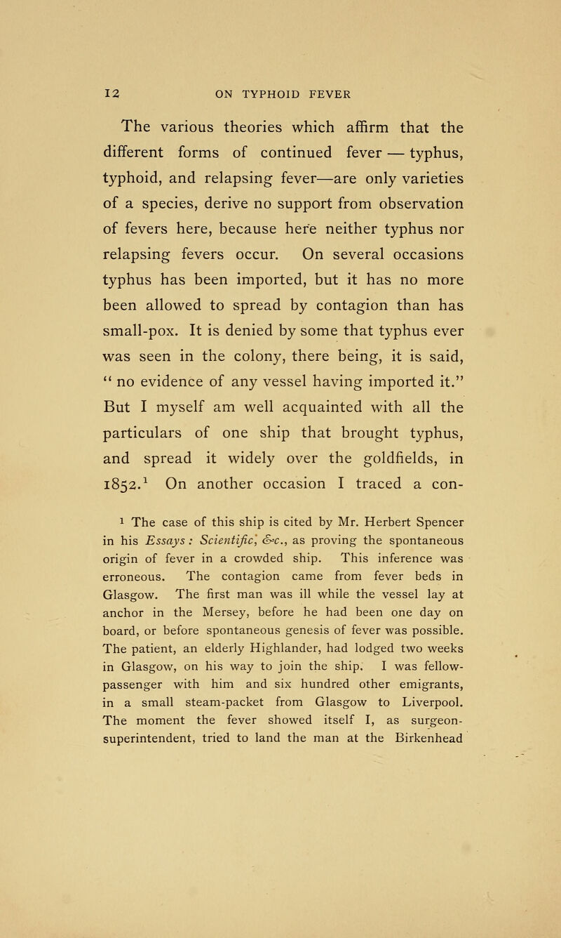 The various theories which affirm that the different forms of continued fever — typhus, typhoid, and relapsing fever—are only varieties of a species, derive no support from observation of fevers here, because here neither typhus nor relapsing fevers occur. On several occasions typhus has been imported, but it has no more been allowed to spread by contagion than has small-pox. It is denied by some that typhus ever was seen in the colony, there being, it is said,  no evidence of any vessel having imported it. But I myself am well acquainted with all the particulars of one ship that brought typhus, and spread it widely over the goldfields, in 1852.^ On another occasion I traced a con- 1 The case of this ship is cited by Mr. Herbert Spencer in his Essays : Scientific', S'C, as proving the spontaneous origin of fever in a crowded ship. This inference was erroneous. The contagion came from fever beds in Glasgow. The first man was ill while the vessel lay at anchor in the Mersey, before he had been one day on board, or before spontaneous genesis of fever was possible. The patient, an elderly Highlander, had lodged two weeks in Glasgow, on his way to join the ship. I was fellow- passenger with him and six hundred other emigrants, in a small steam-packet from Glasgow to Liverpool. The moment the fever showed itself I, as surgeon- superintendent, tried to land the man at the Birkenhead